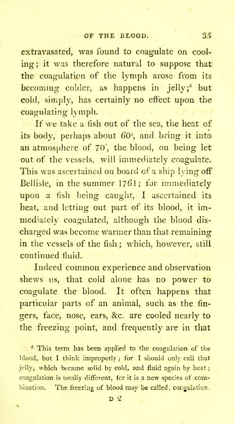 extravasated, was found to coagulate on cool- ing; it was therefore natural to suppose that the coagulation of the lymph arose from its becoming colder, as happens in jelly;d but cold, simply, has certainly no effect upon the coagulating lymph. If we take a fish out of the sea, the heat of its body, perhaps about 60°, and bring it into an atmosphere of 70°, the blood, on being let out of the vessels, will immediately coagulate. This was ascertained on board of a ship lying off Bellisle, in the summer 1761; tor immediately upon a fish being caught, I ascertained its heat, and letting out part of its blood, it im- mediately coagulated, although the blood dis- charged was become warmer than that remaining in the vessels of the fish; which, however, still continued fluid. Indeed common experience and observation shews us, that cold alone has no power to coagulate the blood. It often happens that particular parts of an animal, such as the fin- gers, face, nose, ears, &c. are cooled nearly to the freezing point, and frequently are in that d This term has been applied to the coagulation of the Mood, but I think improperly; for I should only call that jelly, which became solid by cold, and fluid again by heat; coagulation is totally different, for it is a new species of com- bination. The freezing of blood may be called, congelation.
