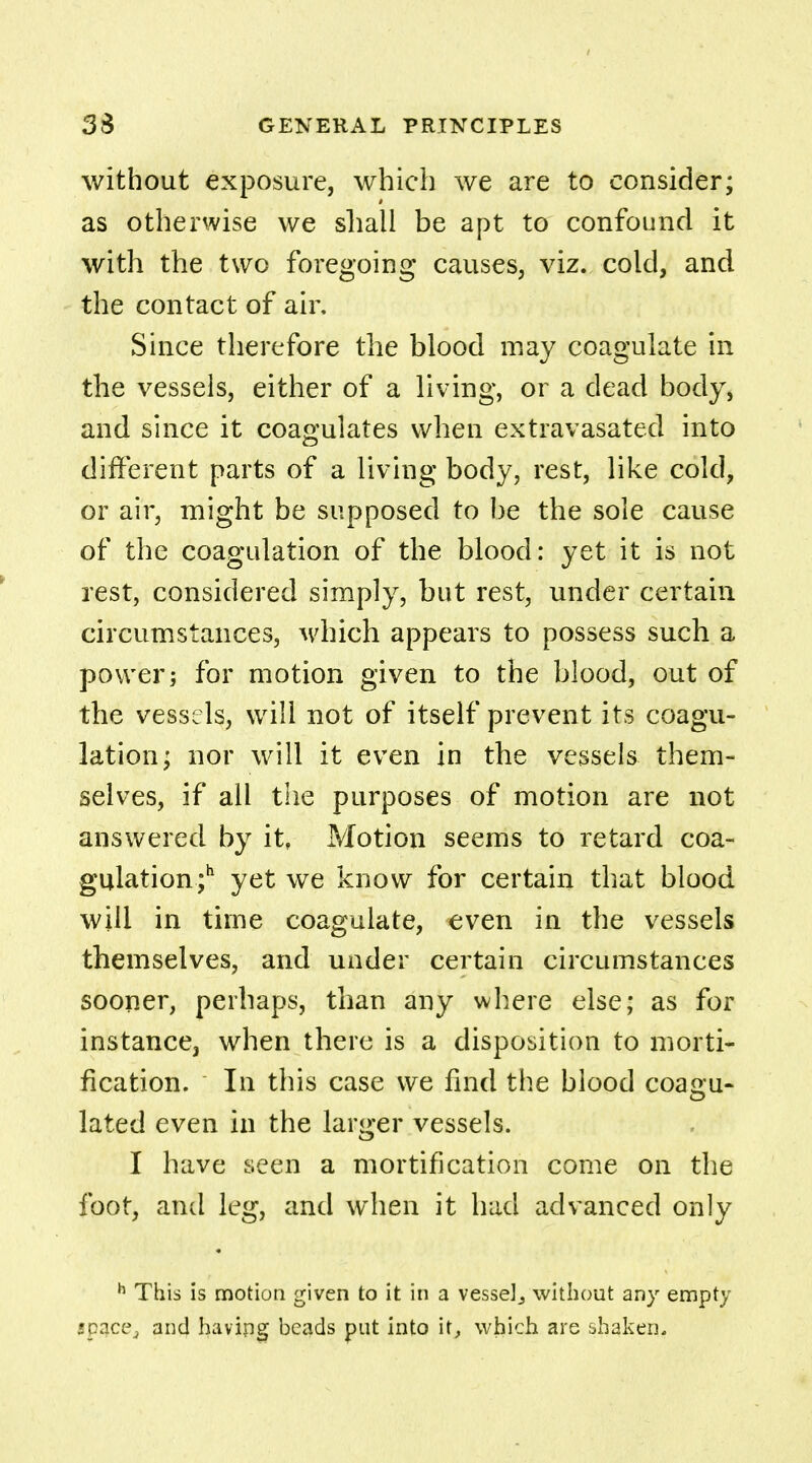 without exposure, which we are to consider; as otherwise we shall be apt to confound it with the two foregoing causes, viz. cold, and the contact of air. Since therefore the blood may coagulate in the vessels, either of a living, or a dead body, and since it coagulates when extravasated into different parts of a living body, rest, like cold, or air, might be supposed to be the sole cause of the coagulation of the blood: yet it is not rest, considered simply, but rest, under certain circumstances, which appears to possess such a power; for motion given to the blood, out of the vessels, will not of itself prevent its coagu- lation; nor will it even in the vessels them- selves, if all the purposes of motion are not answered by it, Motion seems to retard coa- gulation;11 yet we know for certain that blood will in time coagulate, even in the vessels themselves, and under certain circumstances sooner, perhaps, than any where else; as for instance, when there is a disposition to morti- fication. In this case we find the blood coagu- lated even in the larger vessels. I have seen a mortification come on the foot, and leg, and when it had advanced only h This is motion given to it in a vessel., without any empty space, and having beads put into it, which are shaken.