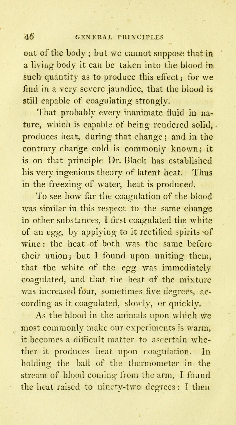 out of the body ; but we cannot suppose that in a living body it can be taken into the blood in such quantity as to produce this effect for we find in a very severe jaundice, that the blood is still capable of coagulating strongly. That probably every inanimate fluid in na- ture, which is capable of being rendered solid, produces heat, during that change; and in the contrary change cold is commonly known; it is on that principle Dr. Black has established his very ingenious theory of latent heat Thus in the freezing of water, heat is produced. To see how far the coagulation of the blood was similar in this respect to the same change in other substances, I first coagulated the white of an egg, by applying to it rectified spirits -of wine: the heat of both was the same before their union; but I found upon uniting them, that the white of the egg was immediately coagulated, and that the heat of the mixture was increased four, sometimes five degrees, ac- cording as it coagulated, slowly, or quickly. As the blood in the animals upon which we most commonly make our experiments is warm, it becomes a difficult matter to ascertain whe- ther it produces heat upon coagulation. In holding the ball of the thermometer in the stream of blood coming from the arm, I found the heat raised to ninety-two degrees: I then