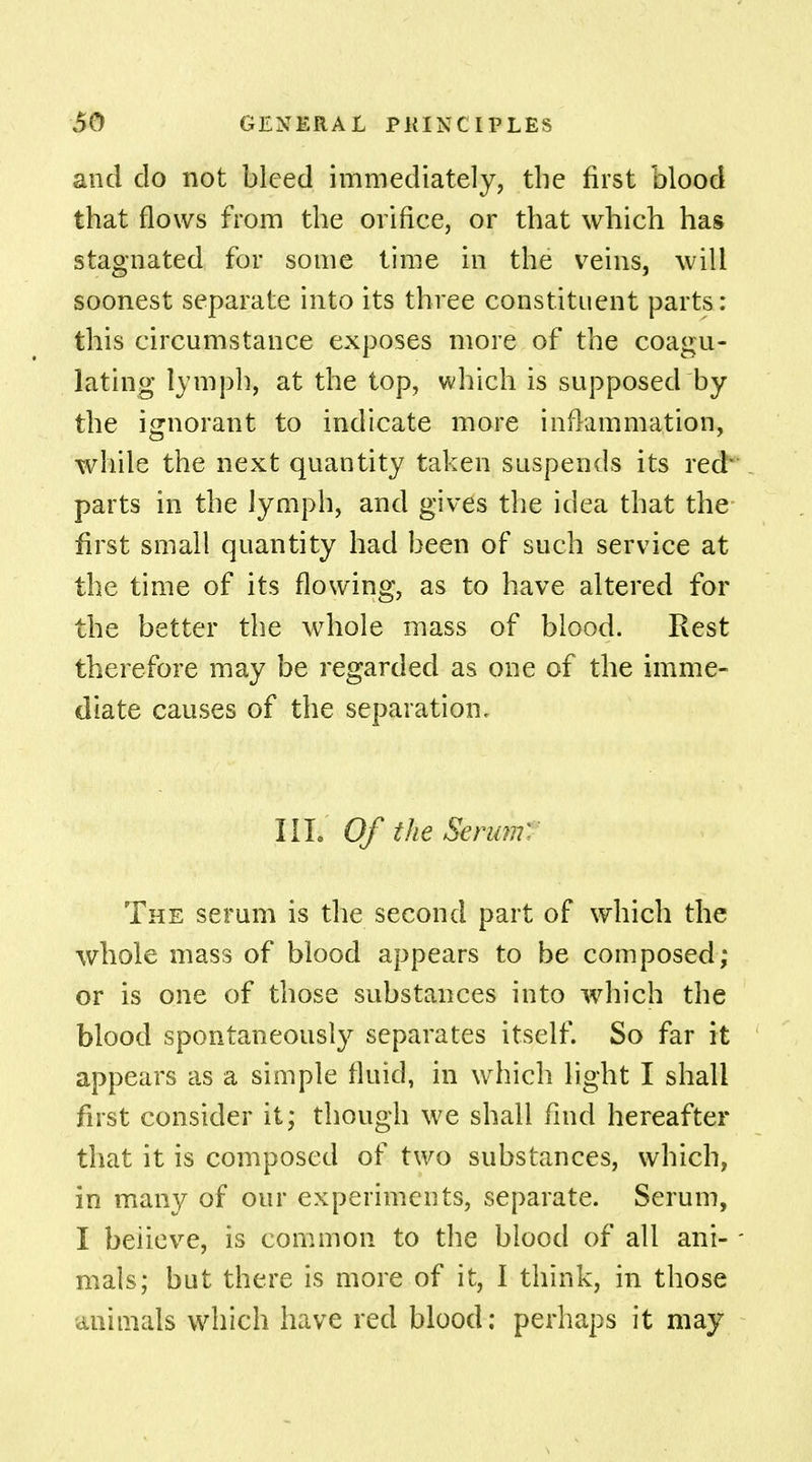 and do not bleed immediately, the first blood that flows from the orifice, or that which has stagnated for some time in the veins, wiM soonest separate into its three constituent parts: this circumstance exposes more of the coagu- lating lymph, at the top, which is supposed by the ignorant to indicate more inflammation, while the next quantity taken suspends its red' parts in the lymph, and gives the idea that the first small quantity had been of such service at the time of its flowing, as to have altered for the better the whole mass of blood. Rest therefore may be regarded as one of the imme- diate causes of the separation. IIL Of the Serum'- The serum is the second part of which the whole mass of blood appears to be composed; or is one of those substances into which the blood spontaneously separates itself. So far it appears as a simple fluid, in which light I shall first consider it; though we shall find hereafter that it is composed of two substances, which, in many of our experiments, separate. Serum, I believe, is common to the blood of all ani- mals; but there is more of it, I think, in those animals which have red blood; perhaps it may