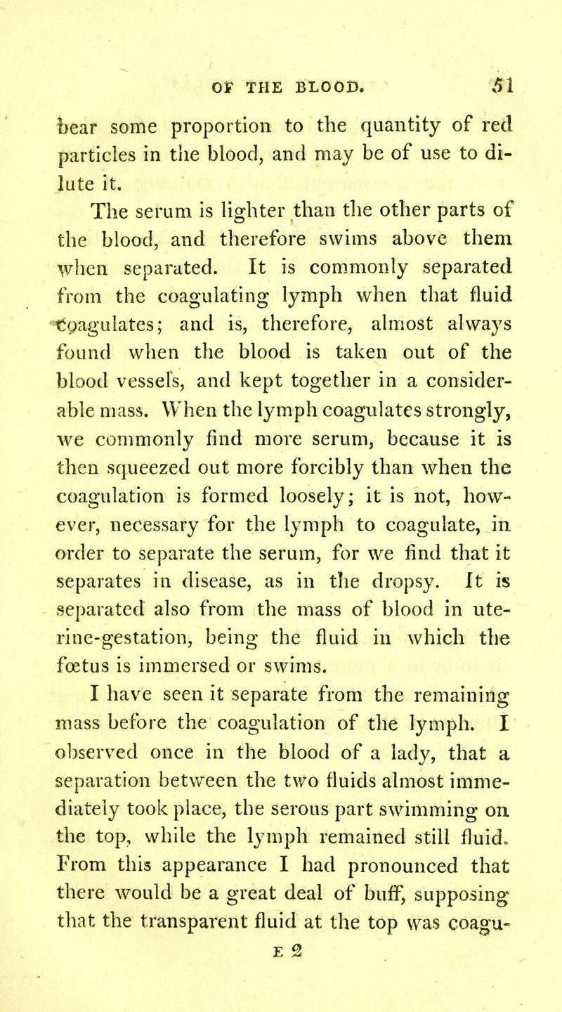 bear some proportion to the quantity of red particles in the blood, and may be of use to di- lute it. The serum is lighter than the other parts of the blood, and therefore swims above them when separated. It is commonly separated from the coagulating lymph when that fluid toagulates; and is, therefore, almost always found when the blood is taken out of the blood vessels, and kept together in a consider- able mass. When the lymph coagulates strongly, we commonly find more serum, because it is then squeezed out more forcibly than when the coagulation is formed loosely; it is not, how- ever, necessary for the lymph to coagulate, in order to separate the serum, for we find that it separates in disease, as in the dropsy. It is separated also from the mass of blood in ute- rine-gestation, being the fluid in which the fetus is immersed or swims. I have seen it separate from the remaining mass before the coagulation of the lymph. I observed once in the blood of a lady, that a separation between the two fluids almost imme- diately took place, the serous part swimming on the top, while the lymph remained still fluid. From this appearance I had pronounced that there would be a great deal of buff, supposing that the transparent fluid at the top was coagu-