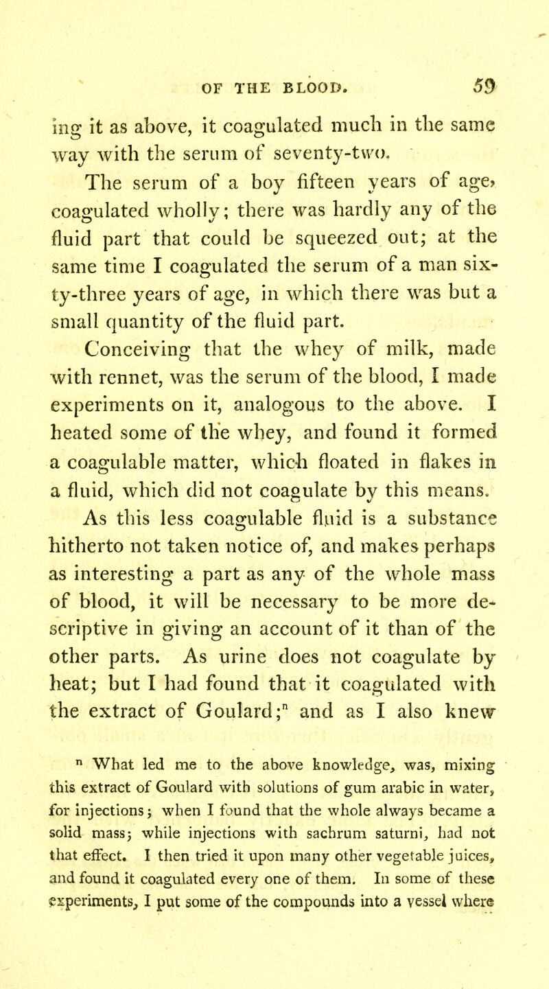 ing it as above, it coagulated much in the same way with the serum of seventy-two. The serum of a boy fifteen years of age> coagulated wholly; there was hardly any of the fluid part that could be squeezed out; at the same time I coagulated the serum of a man six- ty-three years of age, in which there was but a small quantity of the fluid part. Conceiving that the whey of milk, made with rennet, was the serum of the blood, I made experiments on it, analogous to the above. I heated some of the whey, and found it formed a coagulable matter, which floated in flakes in a fluid, which did not coagulate by this means. As this less coagulable fluid is a substance hitherto not taken notice of, and makes perhaps as interesting a part as any of the whole mass of blood, it will be necessary to be more de- scriptive in giving an account of it than of the other parts. As urine does not coagulate by heat; but I had found that it coagulated with the extract of Goulard; and as I also knew n What led me to the above knowledge, was, mixing this extract of Goulard with solutions of gum arabic in water, for injections; when I found that the whole always became a solid mass; while injections with sachrum saturni, had not that effect. I then tried it upon many other vegetable juices, and found it coagulated every one of them. In some of these experiments, I put some of the compounds into a vessel where