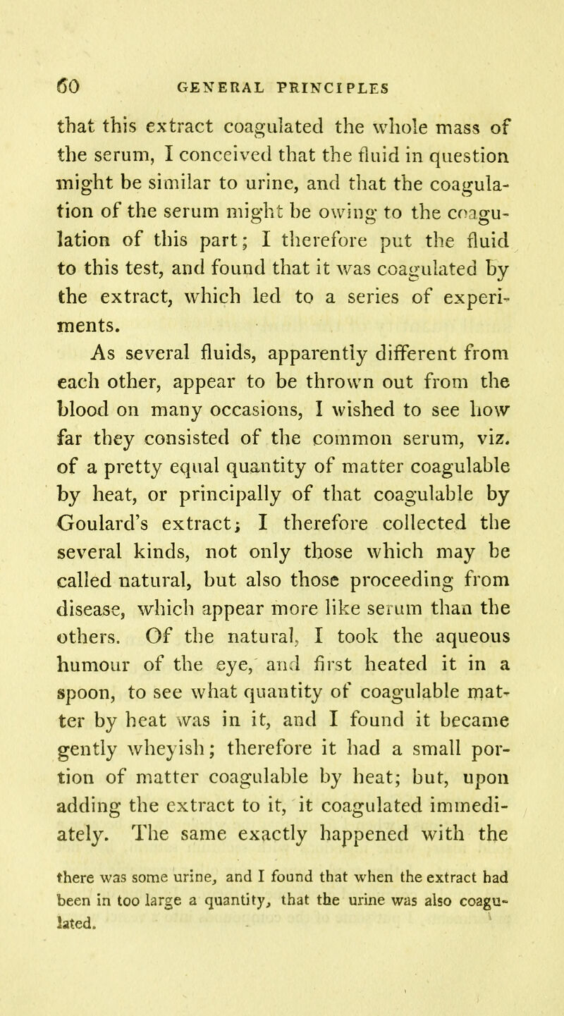 that this extract coagulated the whole mass of the serum, I conceived that the fluid in question might be similar to urine, and that the coagula- tion of the serum might be owing to the coagu- lation of this part; I therefore put the fluid to this test, and found that it was coagulated by the extract, which led to a series of experi- ments. As several fluids, apparently different from each other, appear to be thrown out from the blood on many occasions, I wished to see how far they consisted of the common serum, viz. of a pretty equal quantity of matter coagulable by heat, or principally of that coagulable by Goulard's extract; I therefore collected the several kinds, not only those which may be called natural, but also those proceeding from disease, which appear more like serum than the others. Of the natural, I took the aqueous humour of the eye, and first heated it in a spoon, to see what quantity of coagulable mat- ter by heat was in it, and I found it became gently wheyish; therefore it had a small por- tion of matter coagulable by heat; but, upon adding the extract to it, it coagulated immedi- ately. The same exactly happened with the there was some urine, and I found that when the extract had been in too large a quantity, that the urine was also coagu- lated.