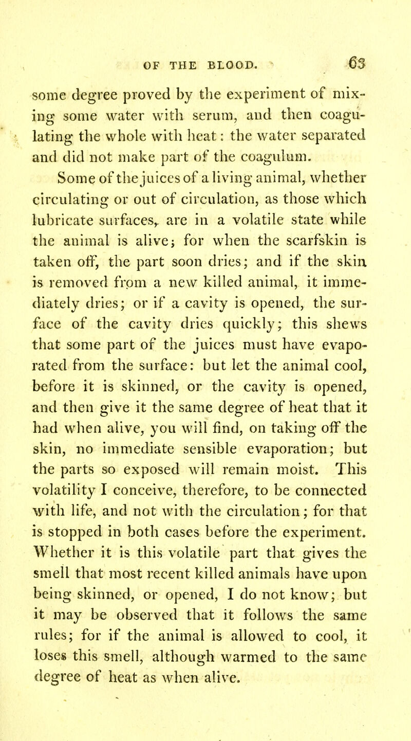 some degree proved by the experiment of mix- ing some water with serum, and then coagu- lating the whole with heat: the water separated and did not make part of the coaguluin. Some of the juices of a living animal, whether circulating or out of circulation, as those which lubricate surfaces,, are in a volatile state while the animal is alive; for when the scarfskin is taken off, the part soon dries; and if the skin is removed from a new killed animal, it imme- diately dries; or if a cavity is opened, the sur- face of the cavity dries quickly; this shews that some part of the juices must have evapo- rated from the surface: but let the animal cool, before it is skinned, or the cavity is opened, and then give it the same degree of heat that it had when alive, you will find, on taking off the skin, no immediate sensible evaporation; but the parts so exposed will remain moist. This volatility I conceive, therefore, to be connected with life, and not with the circulation; for that is stopped in both cases before the experiment. Whether it is this volatile part that gives the smell that most recent killed animals have upon being skinned, or opened, I do not know; but it may be observed that it follows the same rules; for if the animal is allowed to cool, it loses this smell, although warmed to the same degree of heat as when alive.