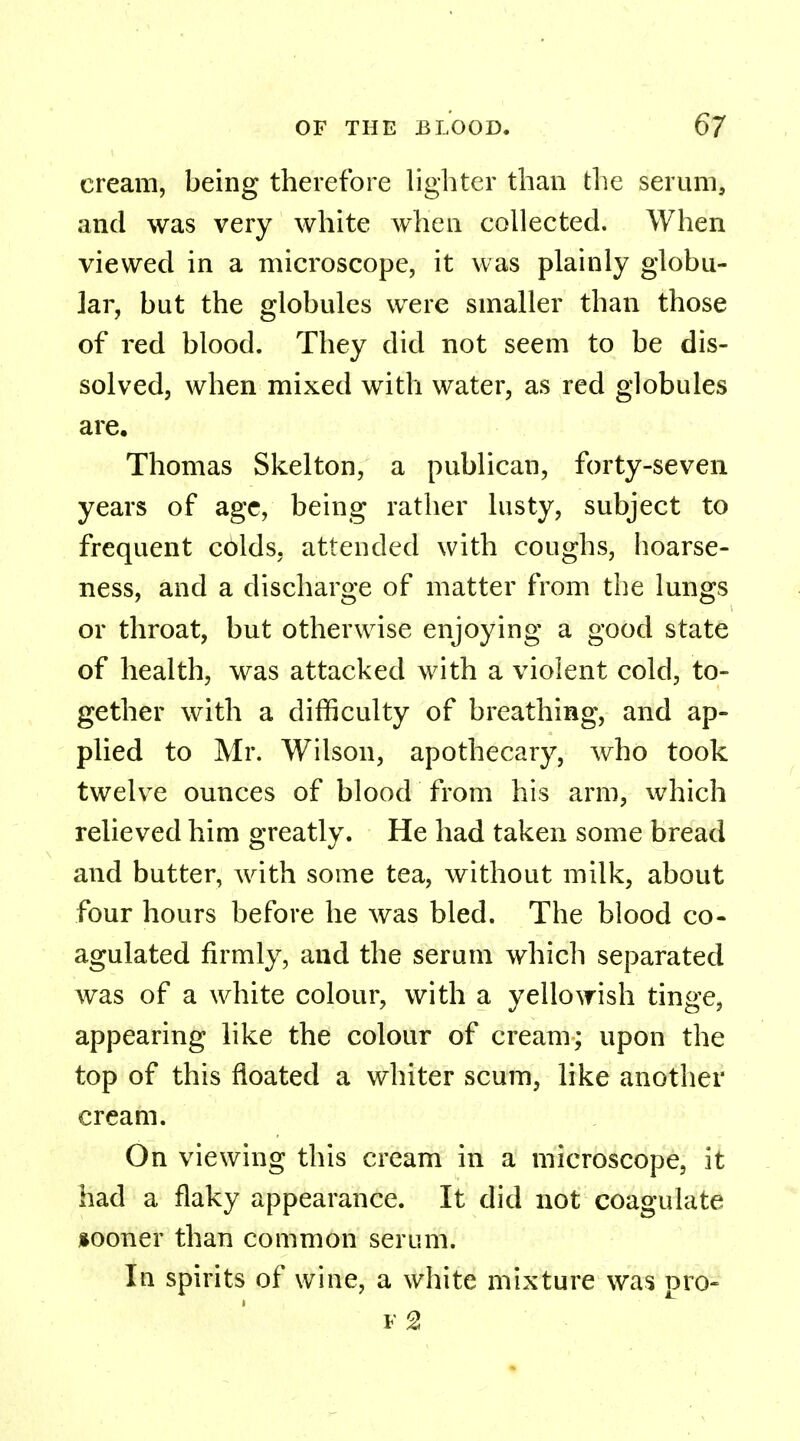 cream, being therefore lighter than the serum, and was very white when collected. When viewed in a microscope, it was plainly globu- lar, but the globules were smaller than those of red blood. They did not seem to be dis- solved, when mixed with water, as red globules are. Thomas Skelton, a publican, forty-seven years of age, being rather lusty, subject to frequent colds, attended with coughs, hoarse- ness, and a discharge of matter from the lungs or throat, but otherwise enjoying a good state of health, was attacked with a violent cold, to- gether with a difficulty of breathing, and ap- plied to Mr. Wilson, apothecary, who took twelve ounces of blood from his arm, which relieved him greatly. He had taken some bread and butter, with some tea, without milk, about four hours before he was bled. The blood co- agulated firmly, and the serum which separated was of a white colour, with a yellowish tinge, appearing like the colour of cream; upon the top of this floated a whiter scum, like another cream. On viewing this cream in a microscope, it had a flaky appearance. It did not coagulate sooner than common serum. In spirits of wine, a white mixture was pro- f 2