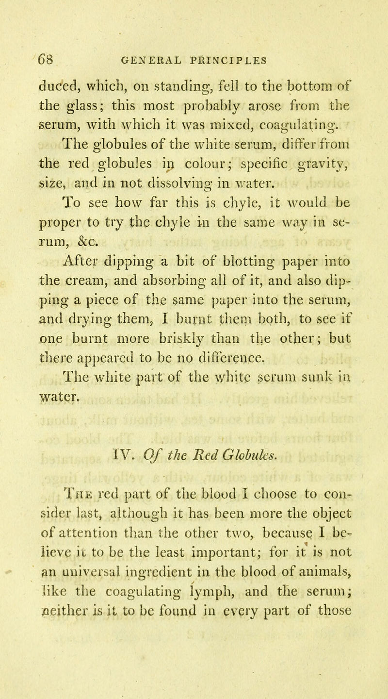 duced, which, on standing, fell to the bottom of the glass; this most probably arose from the serum, with which it was mixed, coagulating. The globules of the white serum, differ from the red globules in colour; specific gravity, size, and in not dissolving in water. To see how far this is chyle, it would be proper to try the chyle in the same way in se- rum, &c. After dipping a bit of blotting paper into the cream, and absorbing all of it, and also dip- ping a piece of the same paper into the serum, and drying them, I burnt them both, to see if one burnt more briskly than the other; but there appeared to be no difference. The white part of the white serum sunk in water. IV. Of the Red Globules. The red part of the blood I choose to con- sider last, although it has been more the object of attention than the other two, because I be- lieve it to be the least important; for it is not an universal ingredient in the blood of animals, like the coagulating lymph, and the serum; neither is it to be found in every part of those
