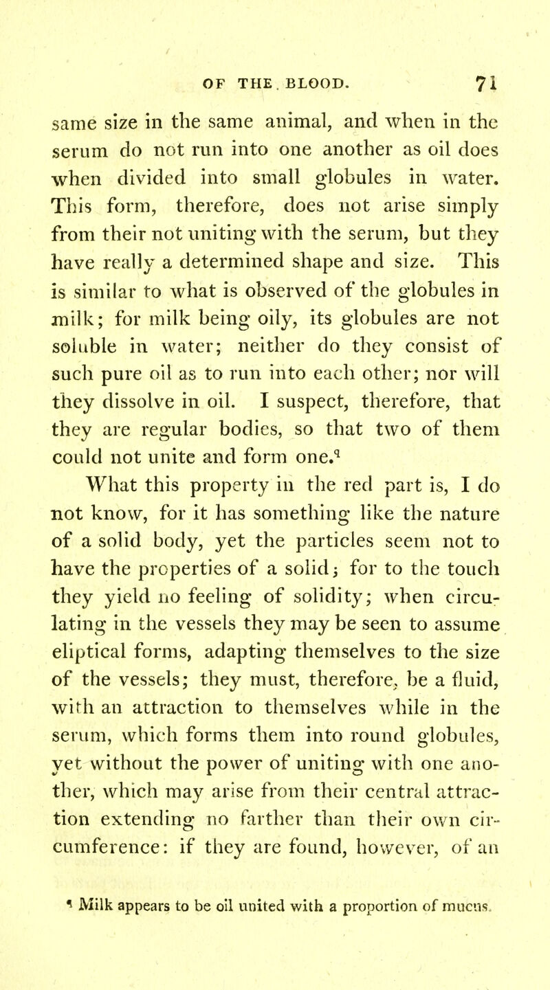 same size in the same animal, and when in the serum do not run into one another as oil does when divided into small globules in water. This form, therefore, does not arise simply from their not uniting with the serum, but they have really a determined shape and size. This is similar to what is observed of the globules in milk; for milk being oily, its globules are not soluble in water; neither do they consist of such pure oil as to run into each other; nor will they dissolve in oil. I suspect, therefore, that they are regular bodies, so that two of them could not unite and form one.q What this property in the red part is, I do not know, for it has something like the nature of a solid body, yet the particles seem not to have the properties of a solid -} for to the touch they yield no feeling of solidity; when circu- lating in the vessels they may be seen to assume eliptical forms, adapting themselves to the size of the vessels; they must, therefore, be a fluid, with an attraction to themselves while in the serum, which forms them into round globules, yet without the power of uniting with one ano- ther, which may arise from their central attrac- tion extending no farther than their own cir- cumference: if they are found, however, of an ? Milk appears to be oil united with a proportion of mucus