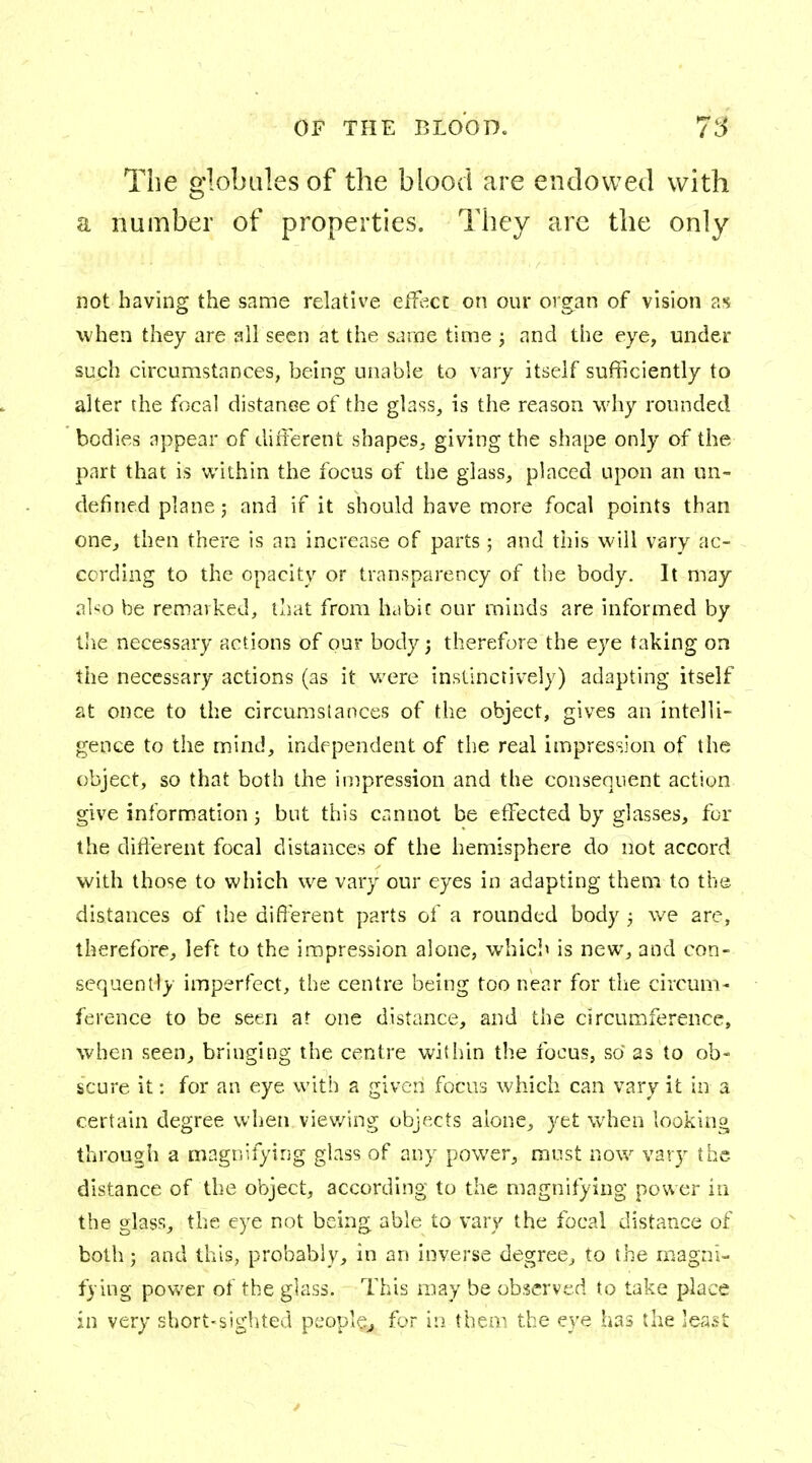 The globules of the blood are endowed with a number of properties. They are the only not having the same relative effect on our organ of vision as when they are all seen at the same time ; and the eye, under such circumstances, being unable to vary itself sufficiently to alter the focal distance of the glass, is the reason why rounded bodies appear of different shapes, giving the shape only of the part that is within the focus of the glass, placed upon an un- defined plane j and if it should have more focal points than one, then there is an increase of parts ; and this will vary ac- cording to the opacity or transparency of the body. It may al<o be remarked, that from habit our minds are informed by the necessary actions of our body; therefore the eye taking on the necessary actions (as it were instinctively) adapting itself at once to the circumstances of the object, gives an intelli- gence to the mind, independent of the real impression of the object, so that both the impression and the consequent action give information j but this cannot be effected by glasses, for the different focal distances of the hemisphere do not accord with those to which we vary our eyes in adapting them to the distances of the different parts of a rounded body we are, therefore, left to the impression alone, which is new, and con- sequently imperfect, the centre being too near for the circum- ference to be seen at one distance, and the circumference, when seen, bringing the centre within the focus, so as to ob- scure it: for an eye with a given focus which can vary it in a certain degree when viewing objects alone, yet when looking through a magnifying glass of any power, must now vary the distance of the object, according to the magnifying power in the glass, the eye not being able to vary the focal distance of both; and this, probably, in an inverse degree, to the magni- fying power of the glass. This may be observed to take place in very short-sighted people, for in them the eye has the least