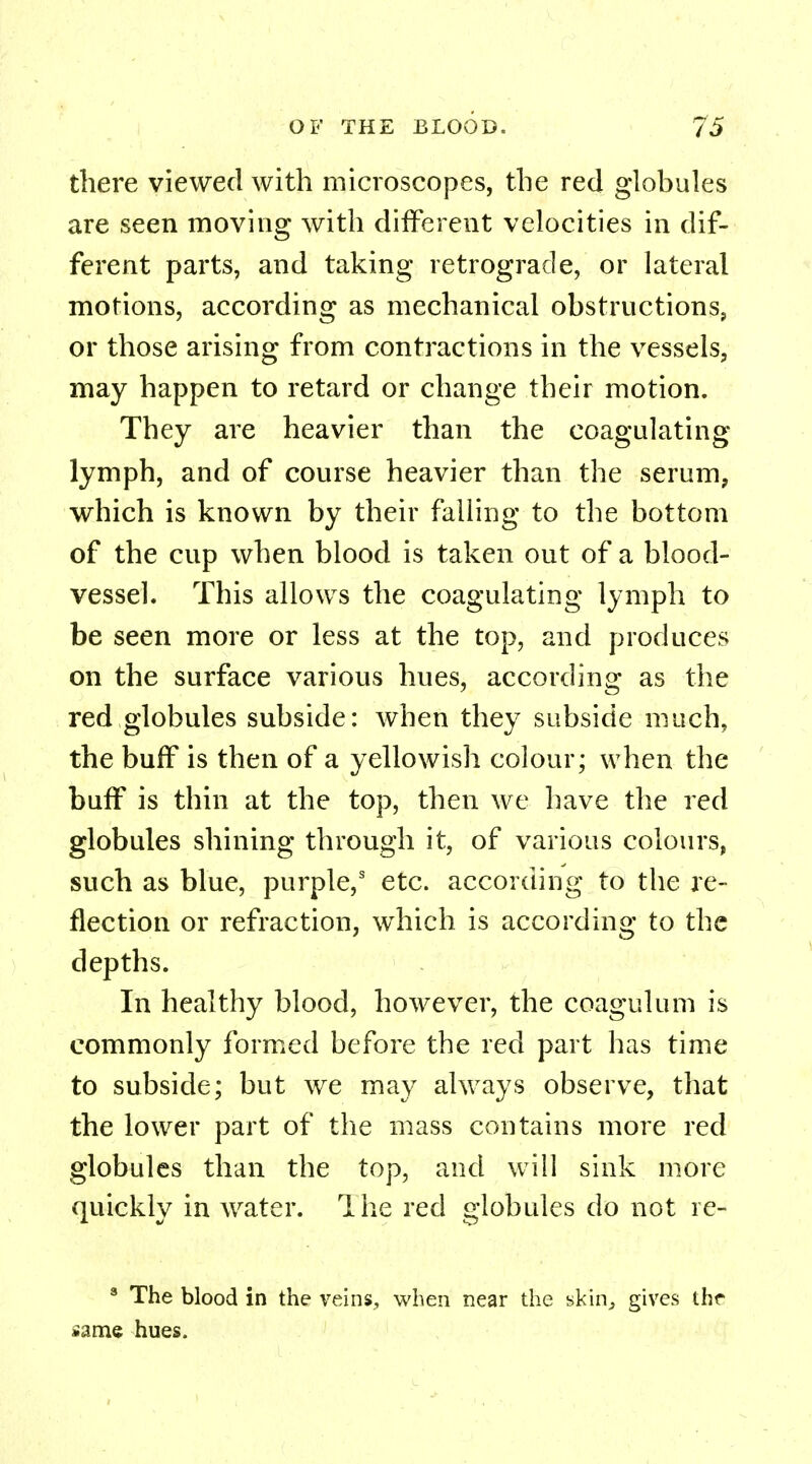 there viewed with microscopes, the red globules are seen moving with different velocities in dif- ferent parts, and taking retrograde, or lateral motions, according as mechanical obstructions, or those arising from contractions in the vessels, may happen to retard or change their motion. They are heavier than the coagulating lymph, and of course heavier than the serum, which is known by their falling to the bottom of the cup when blood is taken out of a blood- vessel. This allows the coagulating lymph to be seen more or less at the top, and produces on the surface various hues, according as the red globules subside: when they subside much, the buff is then of a yellowish colour; when the buff is thin at the top, then we have the red globules shining through it, of various colours, such as blue, purple,3 etc. according to the re- flection or refraction, which is according to the depths. In healthy blood, however, the coagulum is commonly formed before the red part has time to subside; but we may always observe, that the lower part of the mass contains more red globules than the top, and will sink more quickly in water. The red globules do not re- 3 The blood in the veins, when near the skin, gives the »ame hues.
