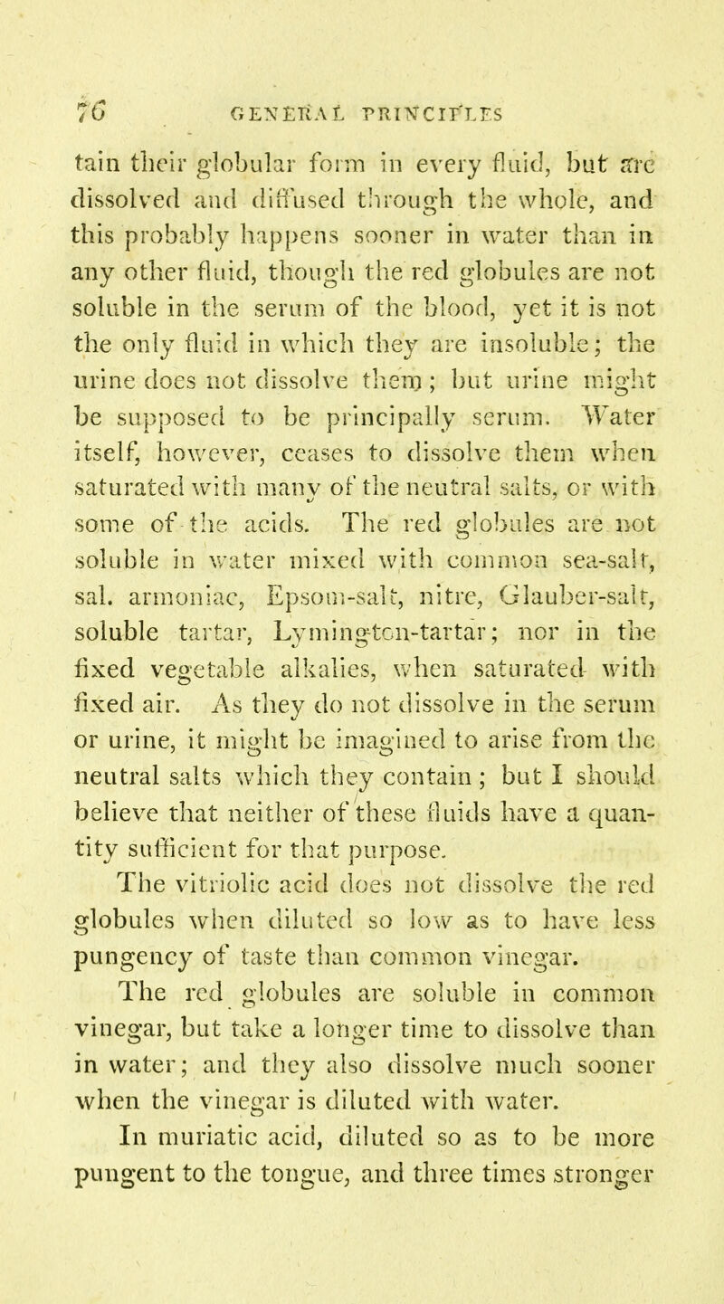 tain their globular form in every fluid, but are dissolved and diffused through the whole, and this probably happens sooner in water than in any other fluid, though the red globules are not soluble in the serum of the blood, yet it is not the only fluid in which they are insoluble; the urine does not dissolve them ; but urine might be supposed to be principally serum. Water itself, however, ceases to dissolve them when saturated with many of the neutral salts, or with some of the acids. The red globules are not soluble in water mixed with common sea-salt, sal. armoniac, Epsom-salt, nitre, Glauber-salt, soluble tartar, Lymington-tartar; nor in the fixed vegetable alkalies, when saturated with fixed air. As they do not dissolve in the serum or urine, it might be imagined to arise from the neutral salts which they contain ; but I should believe that neither of these fluids have a quan- tity sufficient for that purpose. The vitriolic acid does not dissolve the red globules when diluted so low as to have less pungency of taste than common vinegar. The red globules are soluble in common vinegar, but take a longer time to dissolve than in water; and they also dissolve much sooner when the vinegar is diluted with water. In muriatic acid, diluted so as to be more pungent to the tongue, and three times stronger