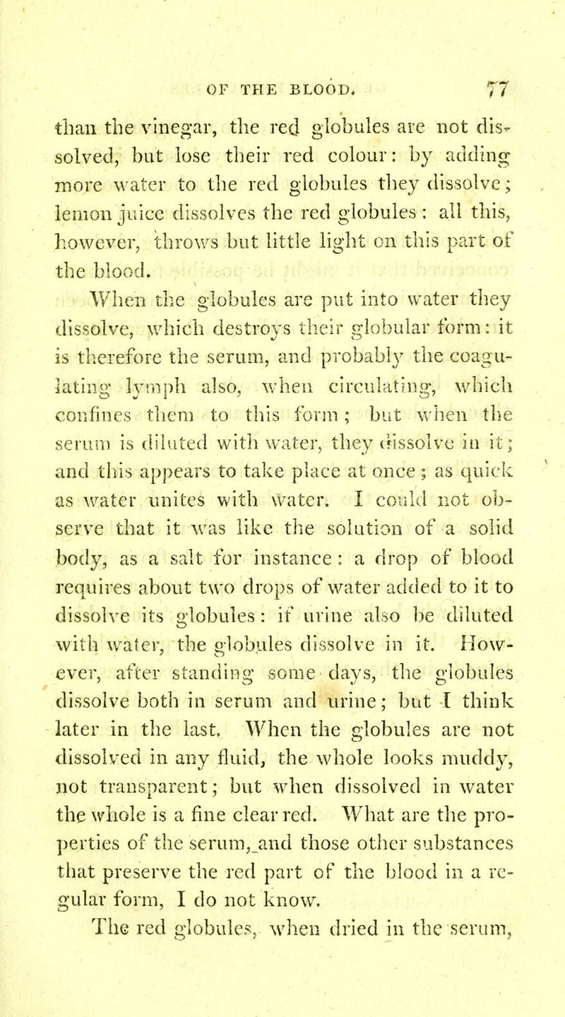 than the vinegar, the red globules are not dis- solved, but lose their red colour: by adding more water to the red globules they dissolve; lemon juice dissolves the red globules : all this, however, throws but little light on this part of the blood. When the globules are put into water they dissolve, which destroys their globular form: it is therefore the serum, and probably the coagu- lating lymph also, when circulating, which confines them to this form; but when the serum is diluted with water, they dissolve in it; and this appears to take place at once; as quick as water unites with water. I could not ob- serve that it was like the solution of a solid body, as a salt for instance : a drop of blood requires about two drops of water added to it to dissolve its globules : if urine also be diluted with water, the globules dissolve in it. How- ever, after standing some days, the globules dissolve both in serum and urine; but I think later in the last. When the globules are not dissolved in any fluid, the whole looks muddy, not transparent; but when dissolved in water the whole is a fine clear red. What are the pro- perties of the serum,_and those other substances that preserve the red part of the blood in a re- gular form, I do not know. The red globules, when dried in the serum,