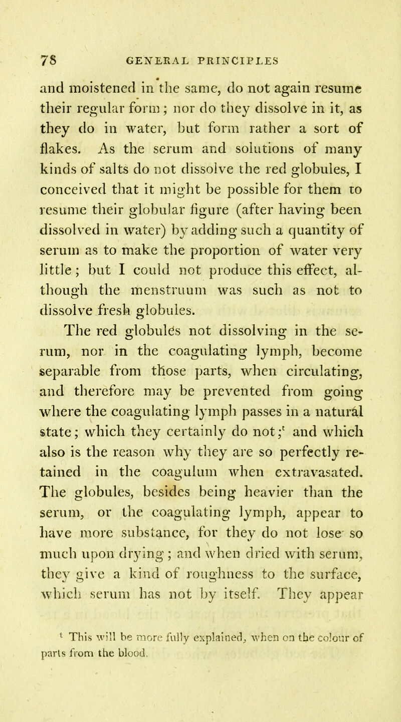 and moistened in the same, do not again resume their regular form ; nor do they dissolve in it, as they do in water, but form rather a sort of flakes. As the serum and solutions of many kinds of salts do not dissolve the red globules, I conceived that it might be possible for them to resume their globular figure (after having been dissolved in water) by adding such a quantity of serum as to make the proportion of water very little; but I could not produce this effect, al- though the menstruum was such as not to dissolve fresh globules. The red globulus not dissolving in the se- rum, nor in the coagulating lymph, become separable from those parts, when circulating, and therefore may be prevented from going where the coagulating lymph passes in a natural state; which they certainly do not;1 and which also is the reason why they are so perfectly re- tained in the coaguium when extravasated. The globules, besides being heavier than the serum, or the coagulating lymph, appear to have more substance, for they do not lose so much upon drying ; and when dried with serum, the}7 give a kind of roughness to the surface, which serum has not by itself. They appear 1 This will be more fully explained, when on the colour of parts from the blood.