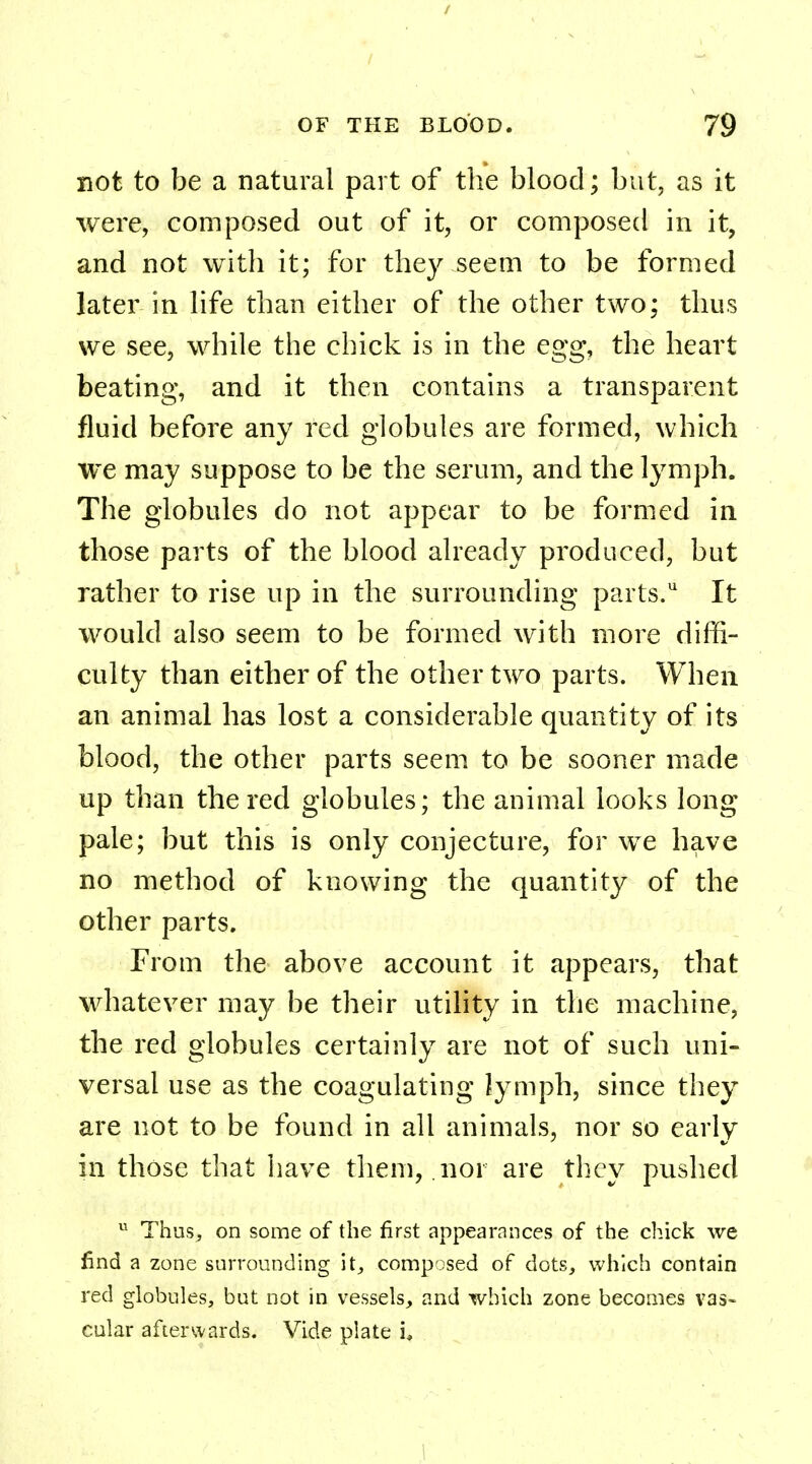 not to be a natural part of the blood; but, as it were, composed out of it, or composed in it, and not with it; for they seem to be formed later in life than either of the other two; thus we see, while the chick is in the egg, the heart beating, and it then contains a transparent fluid before any red globules are formed, which we may suppose to be the serum, and the lymph. The globules do not appear to be formed in those parts of the blood already produced, but rather to rise up in the surrounding parts.* It would also seem to be formed with more diffi- culty than either of the other two parts. When an animal has lost a considerable quantity of its blood, the other parts seem to be sooner made up than the red globules; the animal looks long pale; but this is only conjecture, for we have no method of knowing the quantity of the other parts. From the above account it appears, that whatever may be their utility in the machine, the red globules certainly are not of such uni- versal use as the coagulating lymph, since they are not to be found in all animals, nor so early in those that have them, nor are they pushed u Thus, on some of the first appearances of the chick we find a zone surrounding it, composed of dots, which contain red globules, but not in vessels, and which zone becomes vas- cular afterwards. Vide plate i,