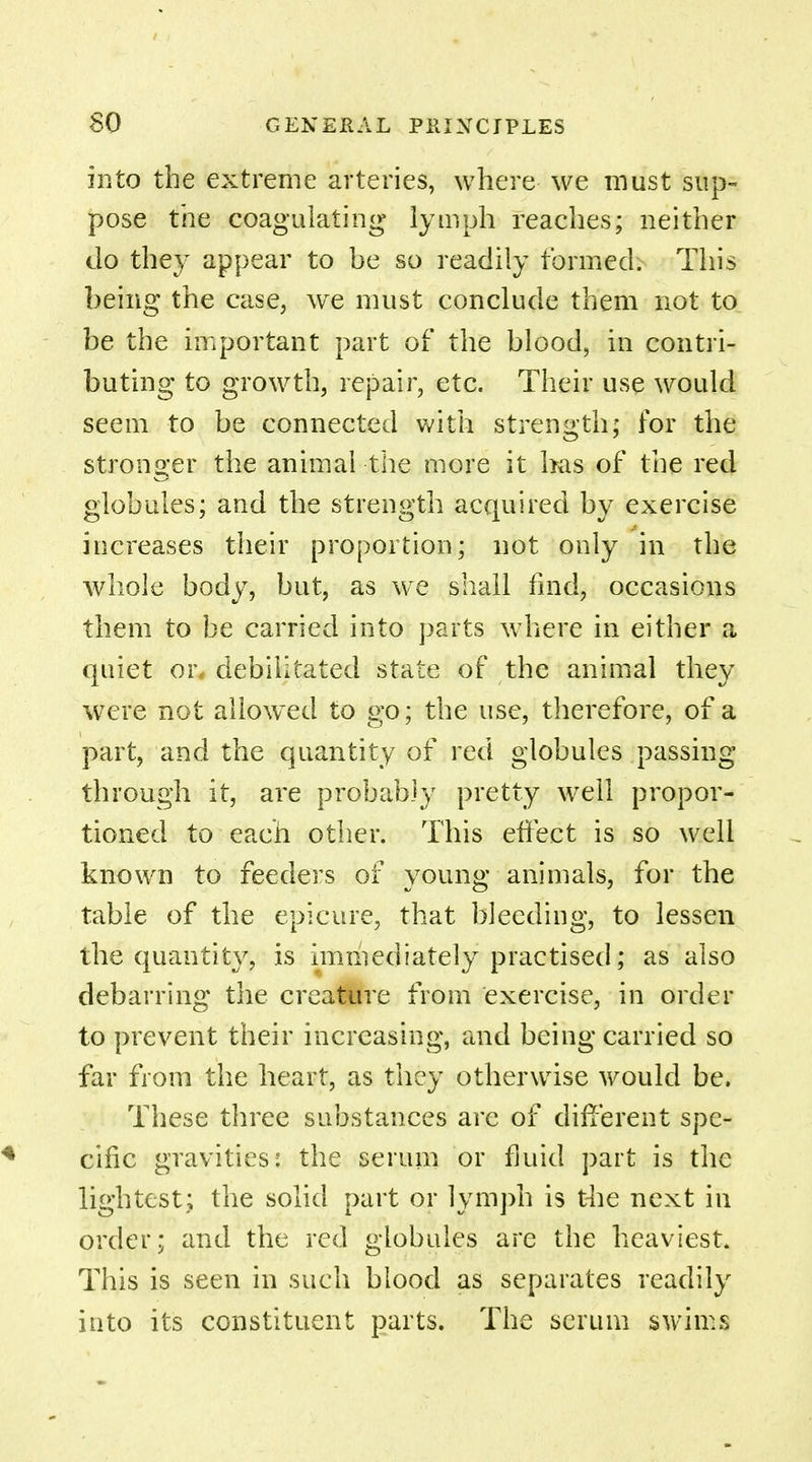 into the extreme arteries, where we must sup- pose the coagulating lymph reaches; neither Jo they appear to be so readily formed. This being the case, we must conclude them not to be the important part of the blood, in contri- buting to growth, repair, etc. Their use would seem to be connected with strength; for the stronger the animal -the more it has of the red globules; and the strength acquired by exercise increases their proportion; not only in the whole body, but, as we shall find, occasions them to be carried into parts where in either a quiet or, debilitated state of the animal they were not allowed to go; the use, therefore, of a part, and the quantity of red globules passing through it, are probably pretty well propor- tioned to each other. This effect is so well known to feeders of young animals, for the table of the epicure, that bleeding, to lessen the quantity, is immediately practised; as also debarring the creature from exercise, in order to prevent their increasing, and being carried so far from the heart, as they otherwise would be. These three substances are of different spe- cific gravities: the serum or fluid part is the lightest; the solid part or lymph is the next in order; and the red globules are the heaviest. This is seen in such blood as separates readily into its constituent parts. The scrum swims