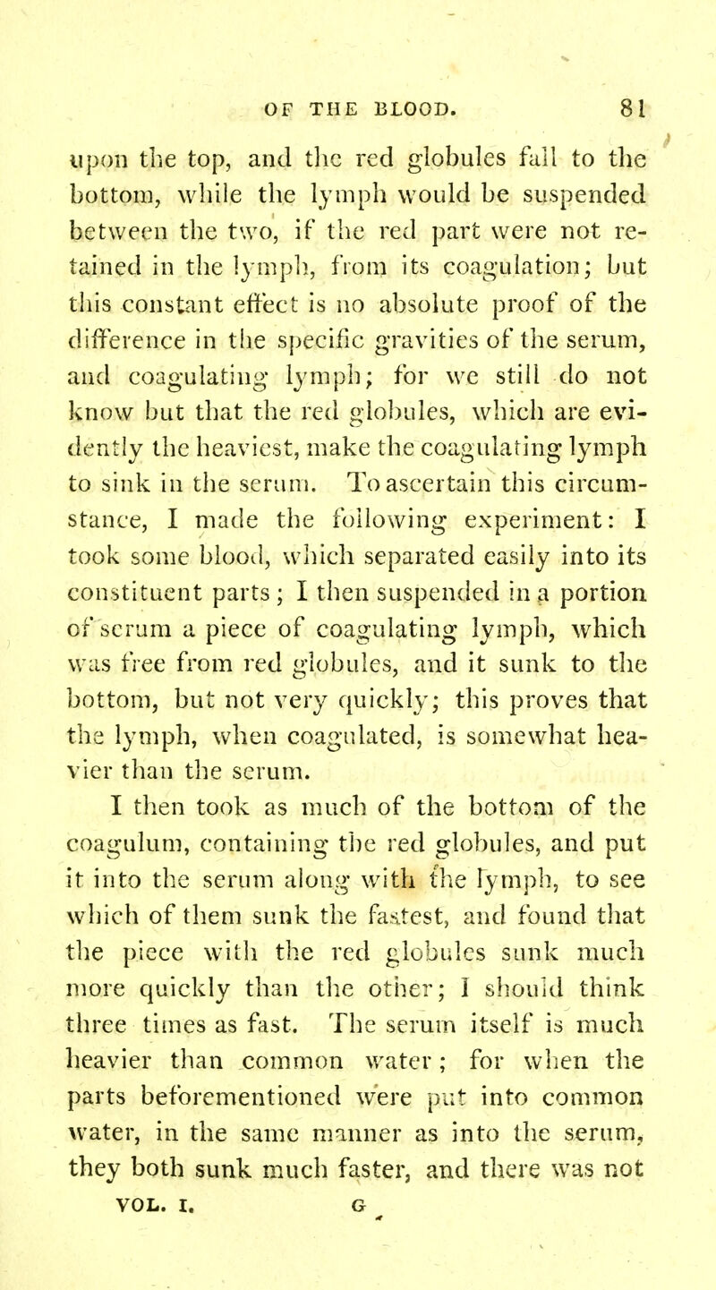 upon the top, and the red globules fall to the bottom, while the lymph would be suspended between the two, if the red part were not re- tained in the lymph, from its coagulation; but this constant effect is no absolute proof of the difference in the specific gravities of the serum, and coagulating lymph; for we still do not know but that the red globules, which are evi- dently the heaviest, make the coagulating lymph to sink in the serum. To ascertain this circum- stance, I made the following experiment: I took some blood, which separated easily into its constituent parts ; I then suspended in a portion of scrum a piece of coagulating lymph, which was free from red globules, and it sunk to the bottom, but not very quickly; this proves that the lymph, when coagulated, is somewhat hea- vier than the serum. I then took as much of the bottom of the coagulum, containing the red globules, and put it into the serum along with the lymph, to see which of them sunk the fastest, and found that the piece with the red globules sunk much more quickly than the other; I should think three times as fast. The serum itself is much heavier than common water; for when the parts beforementioned were put into common water, in the same manner as into the serum, they both sunk much faster, and there was not VOL. I. G