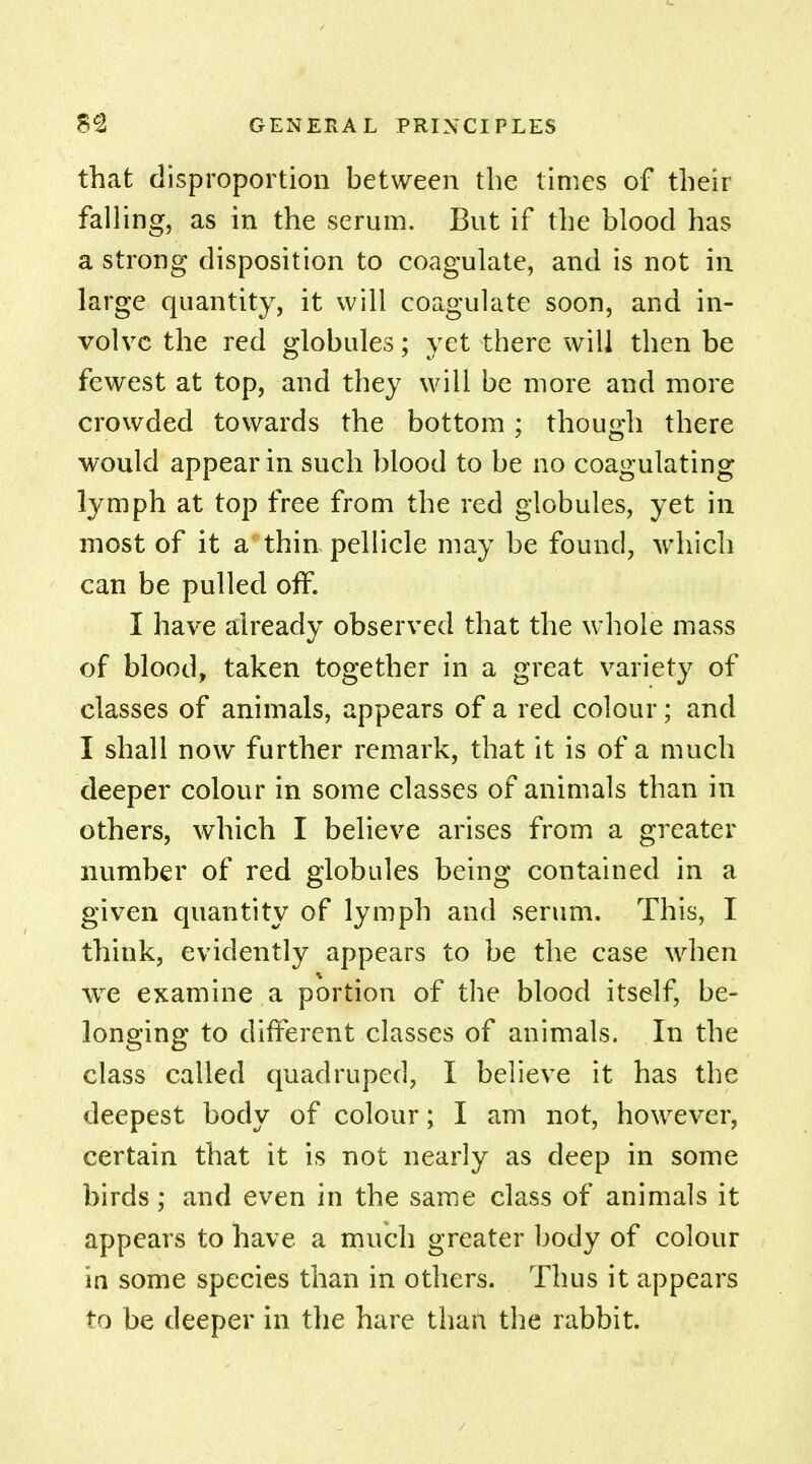 that disproportion between the times of their fall ing, as in the serum. But if the blood has a strong disposition to coagulate, and is not in large quantity, it will coagulate soon, and in- volve the red globules; yet there will then be fewest at top, and they will be more and more crowded towards the bottom; though there would appear in such blood to be no coagulating lymph at top free from the red globules, yet in most of it a thin pellicle may be found, which can be pulled off. I have already observed that the whole mass of blood, taken together in a great variety of classes of animals, appears of a red colour; and I shall now further remark, that it is of a much deeper colour in some classes of animals than in others, which I believe arises from a greater number of red globules being contained in a given quantity of lymph and serum. This, I think, evidently appears to be the case when we examine a portion of the blood itself, be- longing to different classes of animals. In the class called quadruped, I believe it has the deepest body of colour; I am not, however, certain that it is not nearly as deep in some birds; and even in the same class of animals it appears to have a much greater body of colour in some species than in others. Thus it appears to be deeper in the hare than the rabbit.