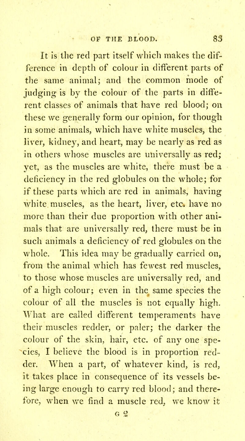 It is the red part itself which makes the dif- ference in depth of colour in different parts of the same animal; and the common mode of judging is by the colour of the parts in diffe- rent classes of animals that have red blood; on these we generally form our opinion, for though in some animals, which have white muscles, the liver, kidney, and heart, may be nearly as red as in others whose muscles are universally as red; yet, as the muscles are white, there must be a deficiency in the red globules on the whole; for if these parts which are red in animals, having white muscles, as the heart, liver, etc* have no more than their due proportion with other ani- mals that are universally red, there must be in such animals a deficiency of red globules on the whole. This idea may be gradually carried on, from the animal which has fewest red muscles, to those whose muscles are universally red, and of a high colour; even in the same species the colour of all the muscles is not equally high. What are called different temperaments have their muscles redder, or paler; the darker the colour of the skin, hair, etc. of any one spe- cies, I believe the blood is in proportion red- der. When a part, of whatever kind, is red, it takes place in consequence of its vessels be- ing large enough to carry red blood; and there- fore, when we find a muscle red, we know it