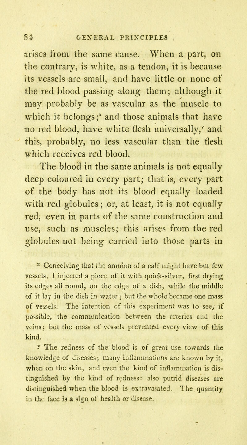 arises from the same cause. When a part, on the contrary, is white, as a tendon, it is because its vessels are small, and have little or none of the red blood passing along them; although it may probably be as vascular as the muscle to which it belongs;x and those animals that have no red blood, have white flesh universally/ and this, probably, no less vascular than the flesh which receives red blood. The blood in the same animals is not equally deep coloured in every part; that is, every part of the body has not its blood equally loaded with red globules; or, at least, it is not equally red, even in parts of the same construction and use, such as muscles; this arises from the red globules not being carried into those parts in x Conceiving that ihc amnion of a calf miqht have but few vessels,, I injected a piece of it with quick-silver, first drying its edges all round, on the edge of a dish, while the middle of it lay in the dish in water 3 but the whole became one mass of vessels. The intention of this experiment was to see, if possible, the communication between the arteries and the veins j but the mass of vessels prevented every view of this kind. y The redness of the blood is of great use towards the knowledge of diseases) many inflammations are known by it, when on the skin, and even the kind of inflammation is dis- tinguished by the kind of redness: also putrid diseases are distinguished when the blood is extravasated. The quantity in the face is a sign of health or disease.