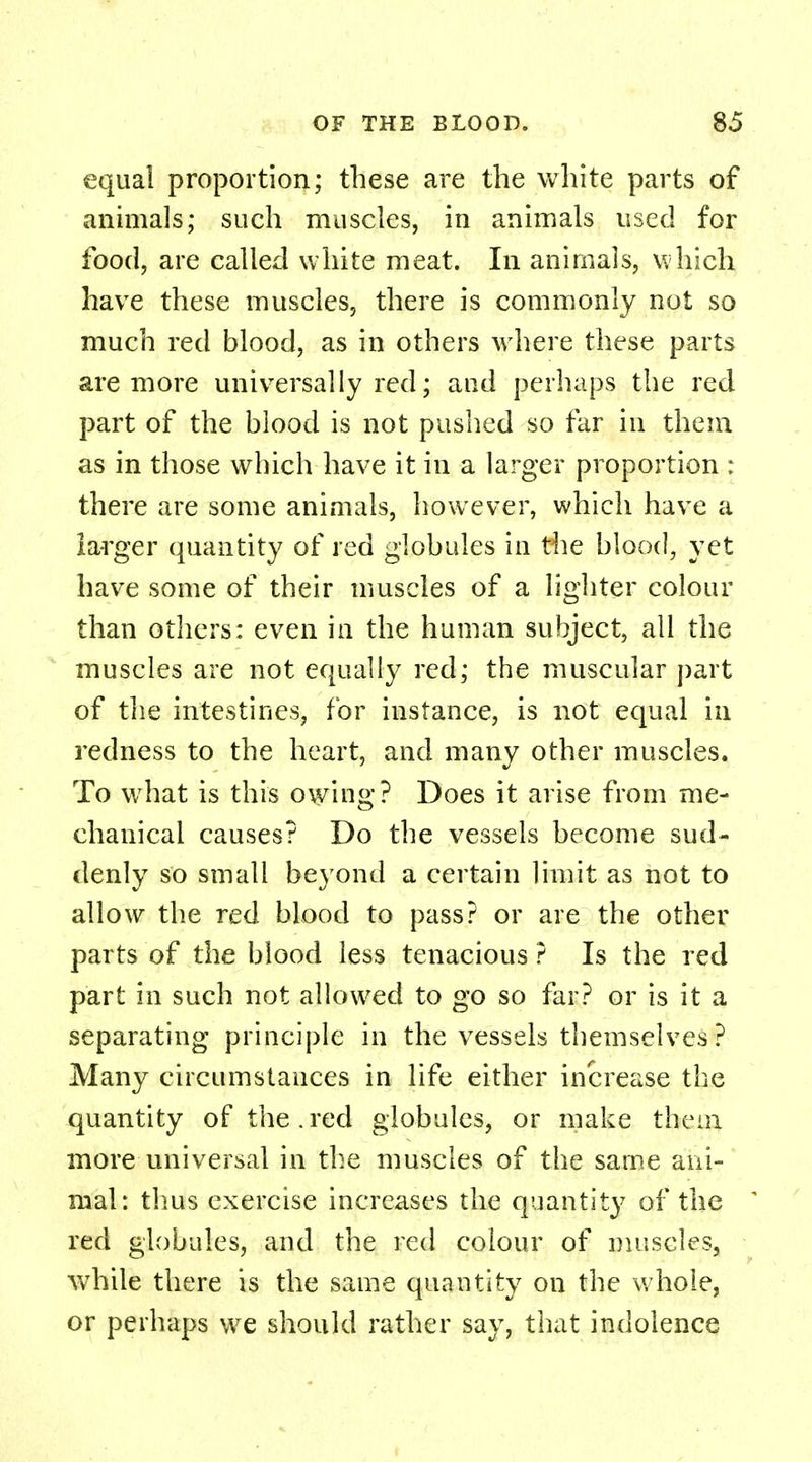 equal proportion; these are the white parts of animals; such muscles, in animals used for food, are called white meat. In animals, which have these muscles, there is commonly not so much red blood, as in others where these parts are more universally red; and perhaps the red part of the blood is not pushed so far in them as in those which have it in a larger proportion : there are some animals, however, which have a larger quantity of red globules in the blood, yet have some of their muscles of a lighter colour than others: even in the human subject, all the muscles are not equally red; the muscular part of the intestines, for instance, is not equal in redness to the heart, and many other muscles. To wrhat is this owing? Does it arise from me- chanical causes? Do the vessels become sud- denly so small beyond a certain limit as not to allow the red blood to pass? or are the other parts of the blood less tenacious ? Is the red part in such not allowed to go so far? or is it a separating principle in the vessels themselves? Many circumstances in life either increase the quantity of the.red globules, or make them more universal in the muscles of the same ani- mal: thus exercise increases the quantity of the * red globules, and the red colour of muscles, while there is the same quantity on the whole, or perhaps we should rather say, that indolence