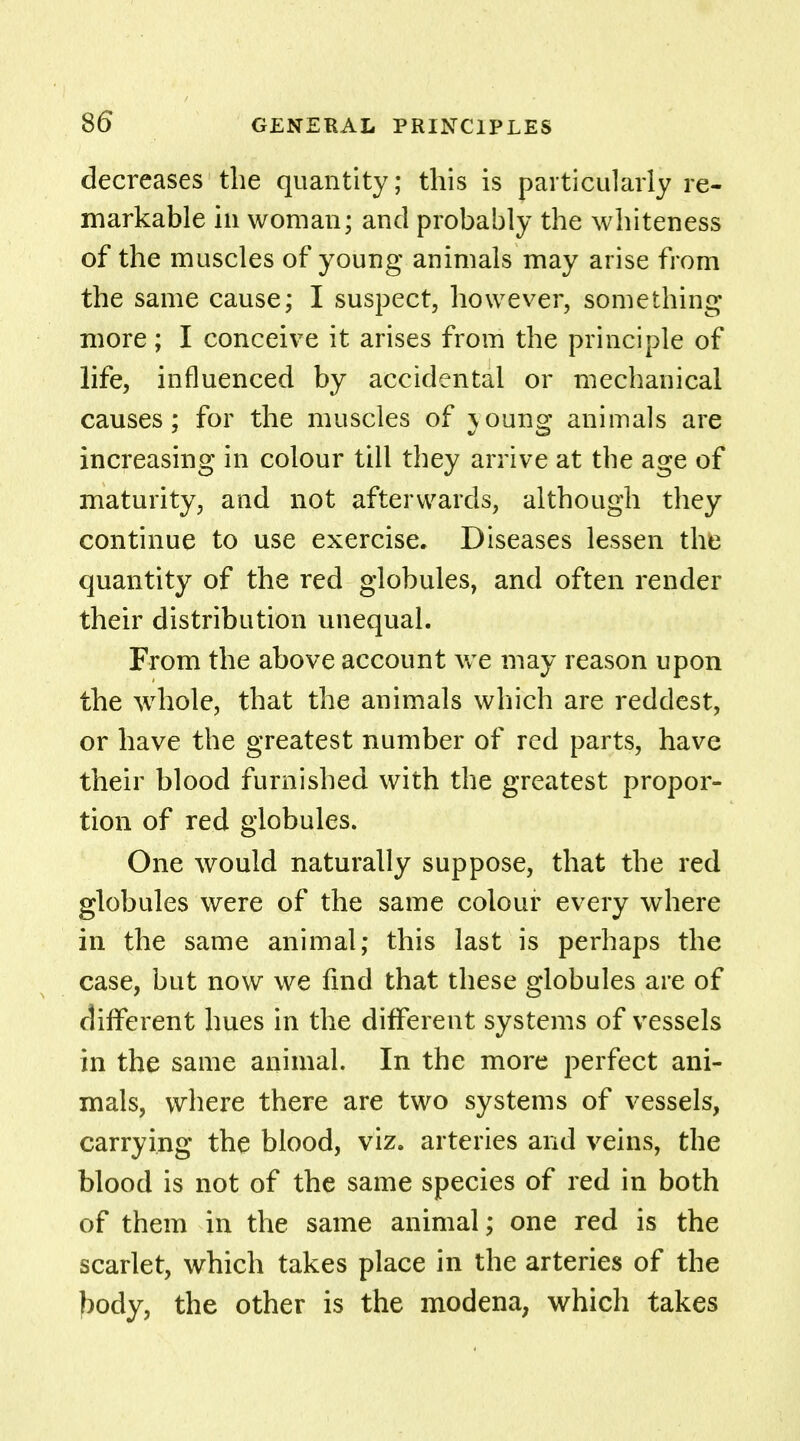 8(5 decreases the quantity; this is particularly re- markable in woman; and probably the whiteness of the muscles of young animals may arise from the same cause; I suspect, however, something- more ; I conceive it arises from the principle of life, influenced by accidental or mechanical causes; for the muscles of }oung animals are increasing in colour till they arrive at the age of maturity, and not afterwards, although they continue to use exercise. Diseases lessen the quantity of the red globules, and often render their distribution unequal. From the above account we may reason upon the whole, that the animals which are reddest, or have the greatest number of red parts, have their blood furnished with the greatest propor- tion of red globules. One would naturally suppose, that the red globules were of the same colour every where in the same animal; this last is perhaps the case, but now we find that these globules are of different hues in the different systems of vessels in the same animal. In the more perfect ani- mals, where there are two systems of vessels, carrying the blood, viz. arteries and veins, the blood is not of the same species of red in both of them in the same animal; one red is the scarlet, which takes place in the arteries of the body, the other is the modena, which takes