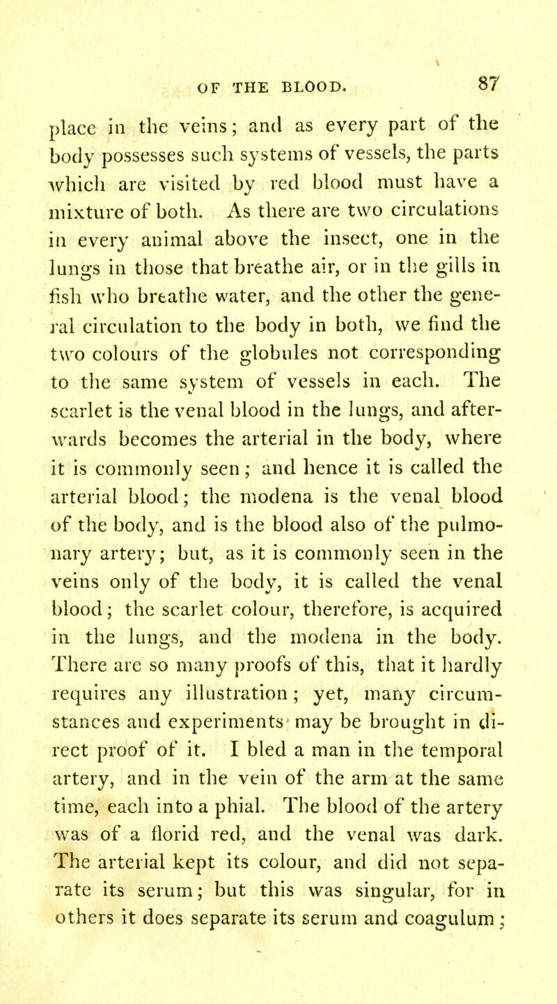 place iii the veins; and as every part of the body possesses such systems of vessels, the parts Avhich are visited by red blood must have a mixture of both. As there are two circulations in every animal above the insect, one in the lungs in those that breathe air, or in the gills in fish who breathe water, and the other the gene- ral circulation to the body in both, we find the two colours of the globules not corresponding to the same system of vessels in each. The scarlet is the venal blood in the lungs, and after- wards becomes the arterial in the body, where it is commonly seen; and hence it is called the arterial blood; the modena is the venal blood of the body, and is the blood also of the pulmo- nary artery; but, as it is commonly seen in the veins only of the body, it is called the venal blood; the scarlet colour, therefore, is acquired in the lungs, and the modena in the body. There are so many proofs of this, that it hardly requires any illustration; yet, many circum- stances and experiments may be brought in di- rect proof of it. I bled a man in the temporal artery, and in the vein of the arm at the same time, each into a phial. The blood of the artery was of a florid red, and the venal was dark. The arterial kept its colour, and did not sepa- rate its serum; but this was singular, for in others it does separate its serum and coagulum;