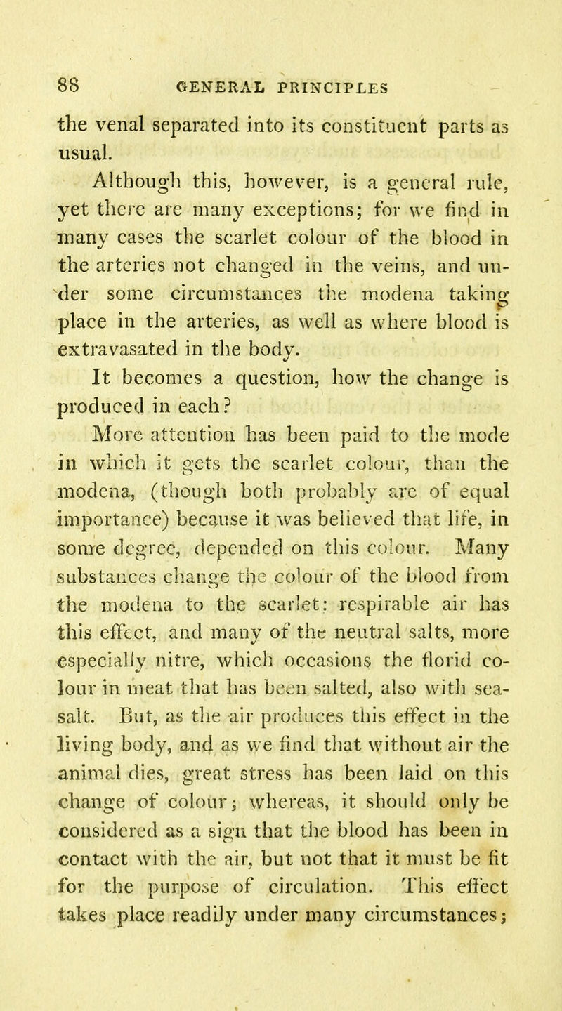 the venal separated into its constituent parts as usual. Although this, however, is a general rule, yet there are many exceptions; for we find in many cases the scarlet colour of the blood in the arteries not changed in the veins, and un- der some circumstances the modena taking place in the arteries, as well as where blood is extravasated in the body. It becomes a question, how the change is produced in each? More attention has been paid to the mode in which it gets the scarlet colour, than the modena, (though both probably are of equal importance) because it was believed that life, in some degree, depended on this colour. Many substances change the colour of the blood from the modena to the scarlet: respirable air has this effect, and many of the neutral salts, more especially nitre, which occasions the florid co- lour in meat that has been salted, also with sea- salt. But, as the air produces this effect in the living body, and as we find that without air the animal dies, great stress has been laid on this change of colour; whereas, it should only be considered as a sign that the blood has been in contact with the air, but not that it must be fit for the purpose of circulation. This effect takes place readily under many circumstances;