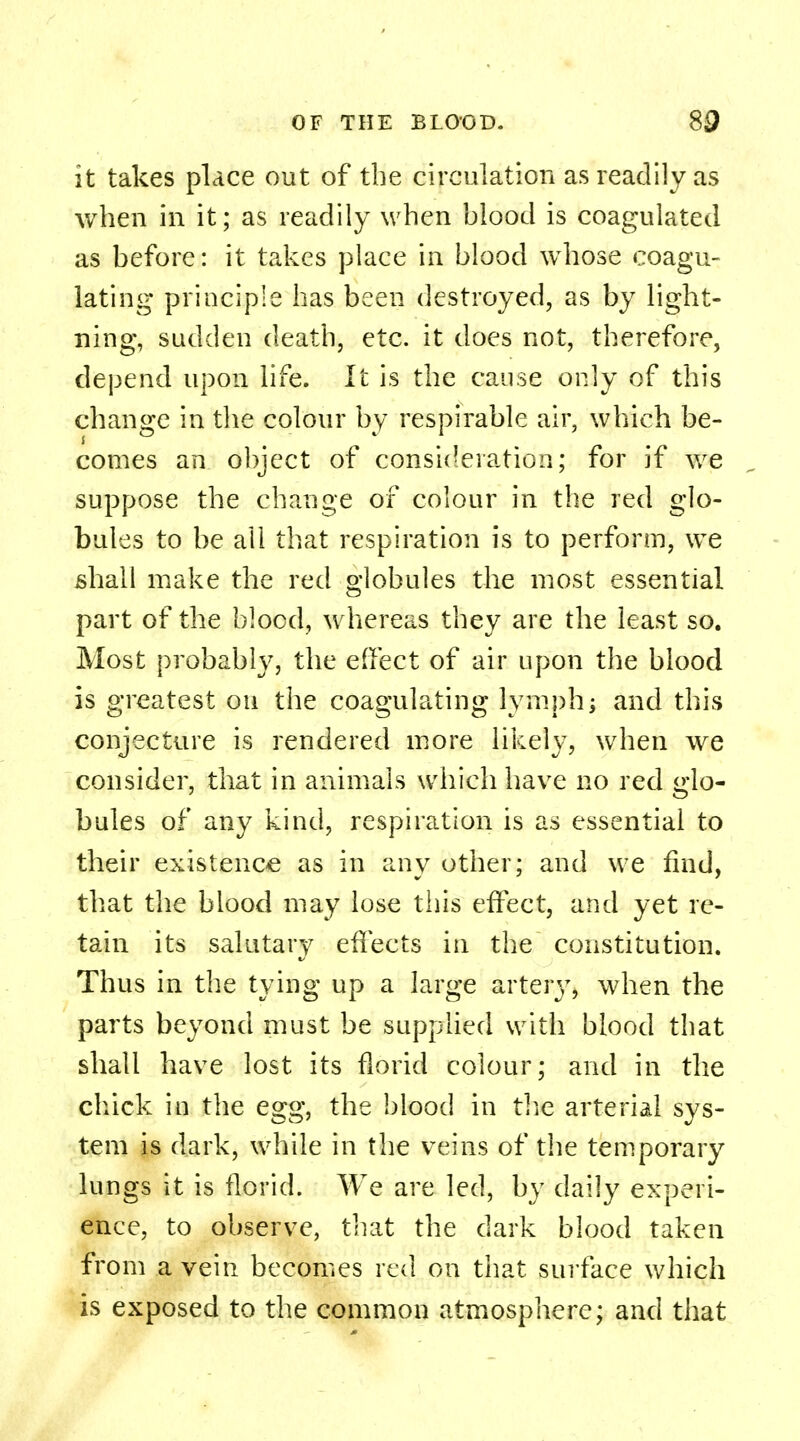 it takes place out of the circulation as readily as when in it; as readily when blood is coagulated as before: it takes place in blood whose coagu- lating principle has been destroyed, as by light- ning, sudden death, etc. it does not, therefore, depend upon life. It is the cause only of this change in the colour by respirable air, which be- comes an object of consideration; for if we suppose the change of colour in the red glo- bules to be all that respiration is to perform, we shall make the red globules the most essential part of the blood, whereas they are the least so. Most probably, the effect of air upon the blood is greatest on the coagulating lymph; and this conjecture is rendered more likely, when we consider, that in animals which have no red glo- bules of any kind, respiration is as essential to their existence as in any other; and we find, that the blood may lose this effect, and yet re- tain its salutary effects in the constitution. Thus in the tying up a large arteiy, when the parts beyond must be supplied with blood that shall have lost its florid colour; and in the chick in the egg, the blood in the arterial sys- tem is dark, while in the veins of the temporary lungs it is florid. We are led, by daily experi- ence, to observe, that the dark blood taken from a vein becomes red on that surface which is exposed to the common atmosphere; and that