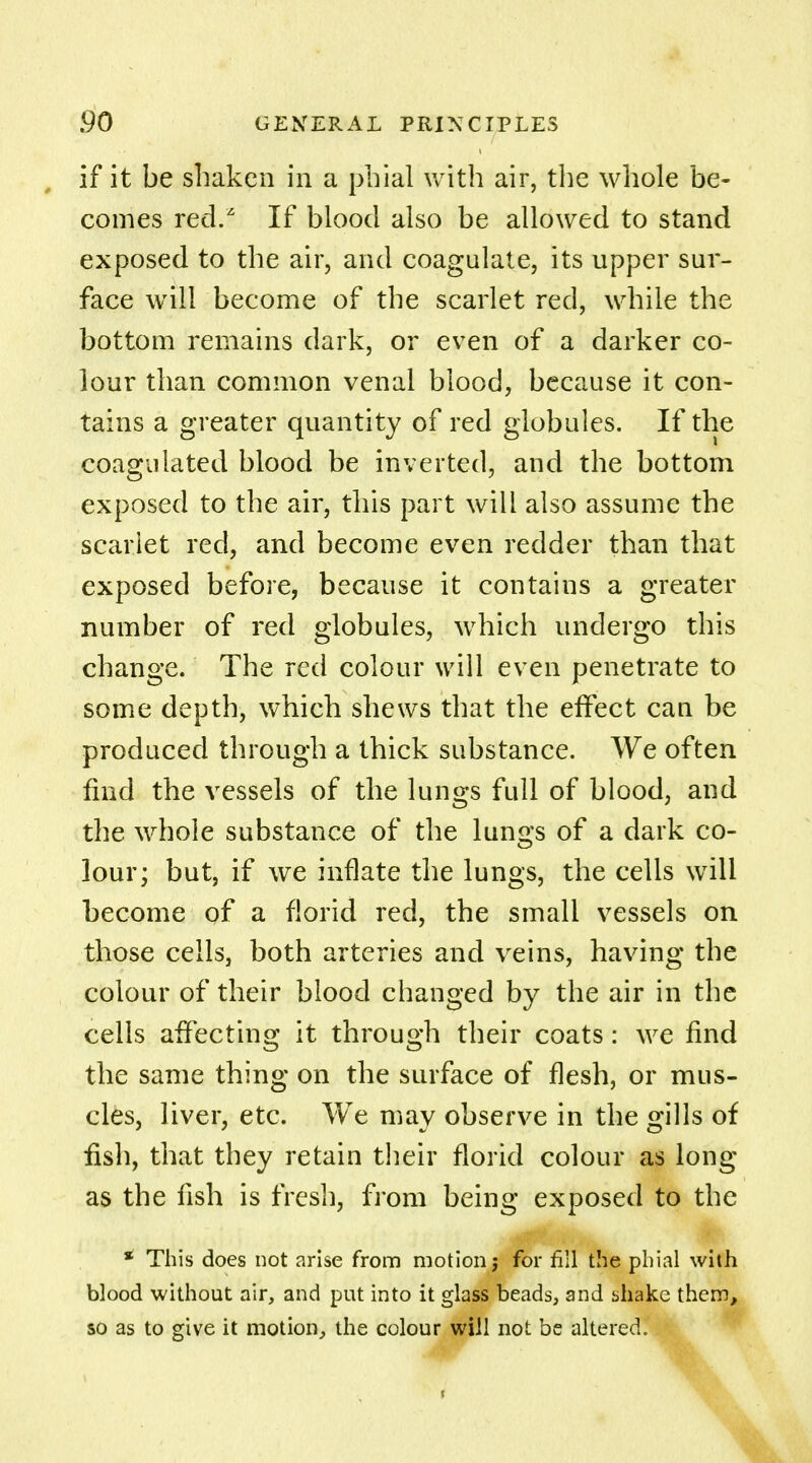 if it be shaken in a phial with air, the whole be- comes red.z If blood also be allowed to stand exposed to the air, and coagulate, its upper sur- face will become of the scarlet red, while the bottom remains dark, or even of a darker co- lour than common venal blood, because it con- tains a greater quantity of red globules. If the coagulated blood be inverted, and the bottom exposed to the air, this part will also assume the scarlet reel, and become even redder than that exposed before, because it contains a greater number of red globules, which undergo this change. The red colour will even penetrate to some depth, which shews that the effect can be produced through a thick substance. We often find the vessels of the lungs full of blood, and the whole substance of the lungs of a dark co- lour; but, if we inflate the lungs, the cells will become of a florid red, the small vessels on those cells, both arteries and veins, having the colour of their blood changed by the air in the cells affecting it through their coats: we find the same thing on the surface of flesh, or mus- cles, liver, etc. We may observe in the gills of fish, that they retain their florid colour as long as the fish is fresh, from being exposed to the * This does not arise from motion j for fill the phial with blood without air, and put into it glass beads, and shake them, so as to give it motion, the colour will not be altered.