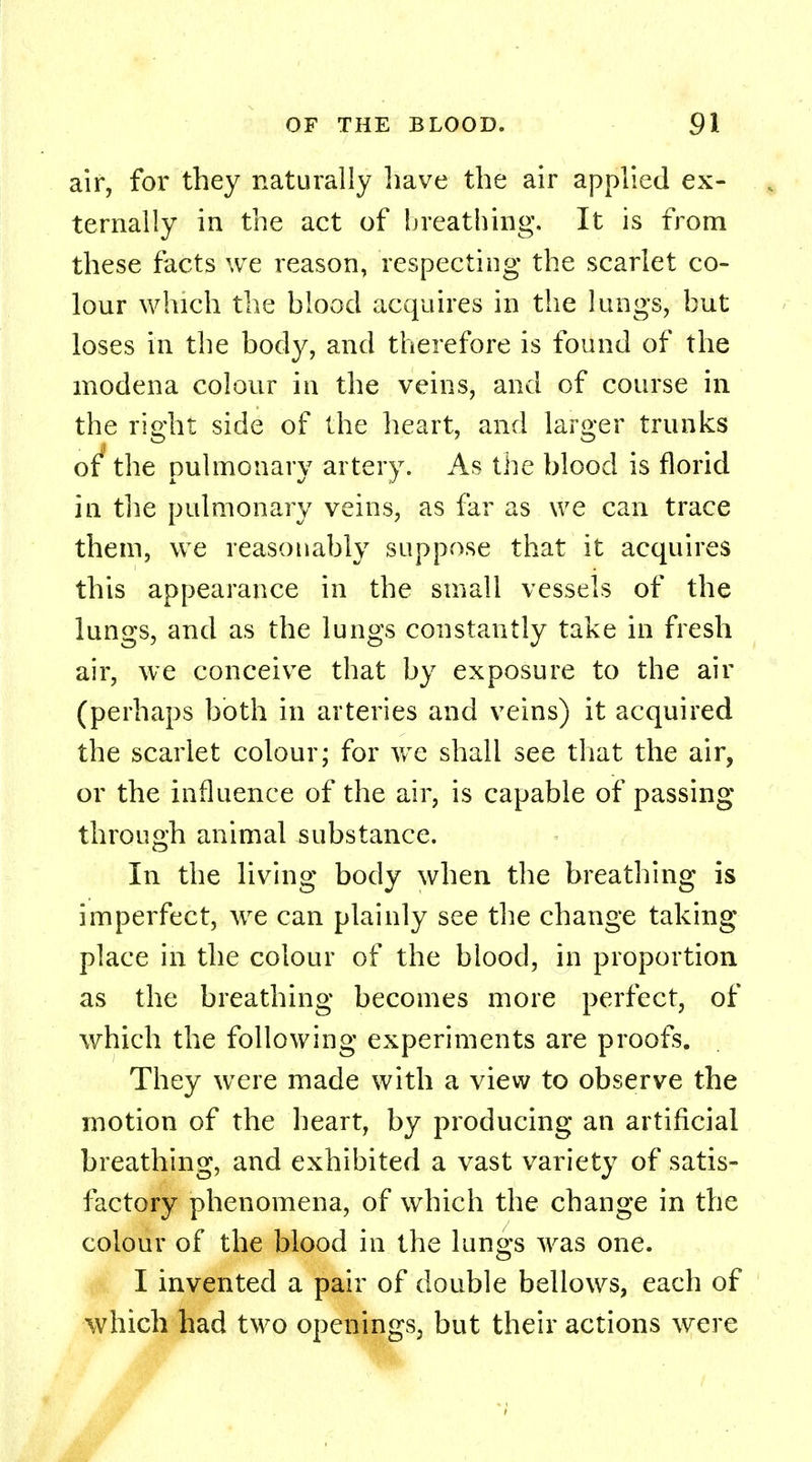 air, for they naturally have the air applied ex- ternally in the act of breathing. It is from these facts we reason, respecting the scarlet co- lour which the blood acquires in the lungs, but loses in the body, and therefore is found of the modena colour in the veins, and of course in the right side of the heart, and larger trunks of the pulmonary artery. As the blood is florid in the pulmonary veins, as far as we can trace them, we reasonably suppose that it acquires this appearance in the small vessels of the lungs, and as the lungs constantly take in fresh air, we conceive that by exposure to the air (perhaps both in arteries and veins) it acquired the scarlet colour; for we shall see that the air, or the influence of the air, is capable of passing through animal substance. In the living body when the breathing is imperfect, we can plainly see the change taking place in the colour of the blood, in proportion as the breathing becomes more perfect, of which the following experiments are proofs. They were made with a view to observe the motion of the heart, by producing an artificial breathing, and exhibited a vast variety of satis- factory phenomena, of which the change in the colour of the blood in the lungs was one. I invented a pair of double bellows, each of which had two openings, but their actions were