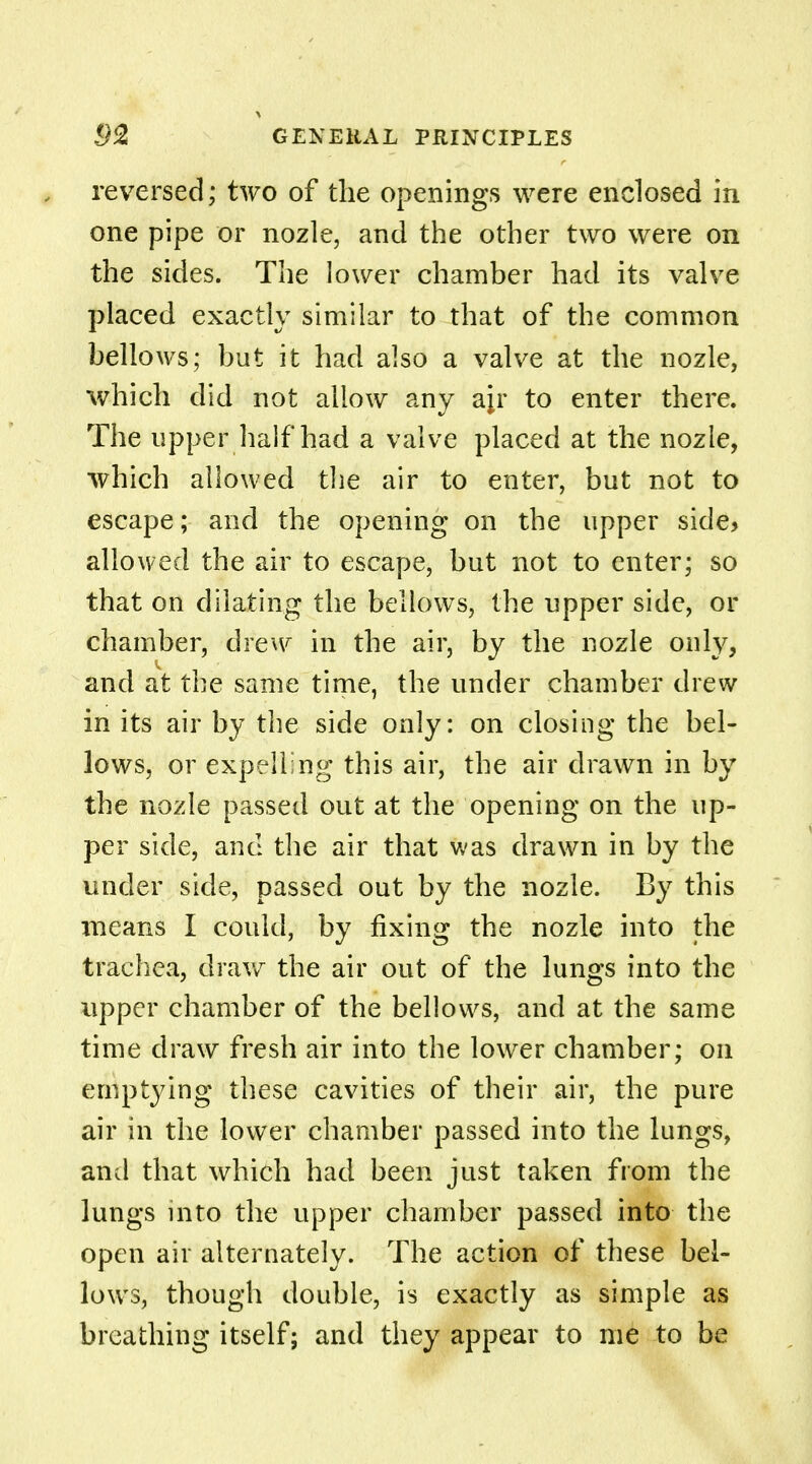 reversed; two of the openings were enclosed in one pipe or nozle, and the other two were on the sides. The lower chamber had its valve placed exactly similar to that of the common bellows; but it had also a valve at the nozle, which did not allow any ajr to enter there. The upper half had a valve placed at the nozle, which allowed the air to enter, but not to escape; and the opening on the upper side* allowed the air to escape, but not to enter; so that on dilating the bellows, the upper side, or chamber, drew in the air, by the nozle only, and at the same time, the under chamber drew in its air by the side only: on closing the bel- lows, or expelling this air, the air drawn in by the nozle passed out at the opening on the up- per side, and the air that was drawn in by the under side, passed out by the nozle. By this means I could, by fixing the nozle into the trachea, draw the air out of the lungs into the upper chamber of the bellows, and at the same time draw fresh air into the lower chamber; on emptying these cavities of their air, the pure air in the lower chamber passed into the lungs, and that which had been just taken from the lungs into the upper chamber passed into the open air alternately. The action of these bel- lows, though double, is exactly as simple as breathing itself; and they appear to me to be