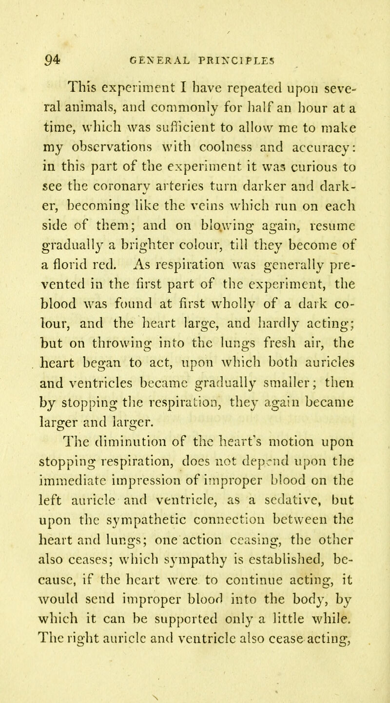 This experiment I have repeated upon seve- ral animals, and commonly for half an hour at a time, which was sufficient to allow me to make my observations with coolness and accuracy: in this part of the experiment it was curious to see the coronary arteries turn darker and dark- er, becoming like the veins which run on each side of them; and on blowing again, resume gradually a brighter colour, till they become of a florid red. As respiration wras generally pre- vented in the first part of the experiment, the blood was found at first wholly of a dark co- lour, and the heart large, and hardly acting: but on throwing into the lungs fresh air, the heart began to act, upon which both auricles and ventricles became gradually smaller; then by stopping the respiration, they again became larger and larger. The diminution of the heart's motion upon stopping respiration, does not depend upon the immediate impression of improper blood on the left auricle and ventricle, as a sedative, but upon the sympathetic connection between the heart and lungs; one action ceasing, the other also ceases; which sympathy is established, be- cause, if the heart were, to continue acting, it would send improper blood into the body, by which it can be supported only a little while. The right auricle and ventricle also cease acting,