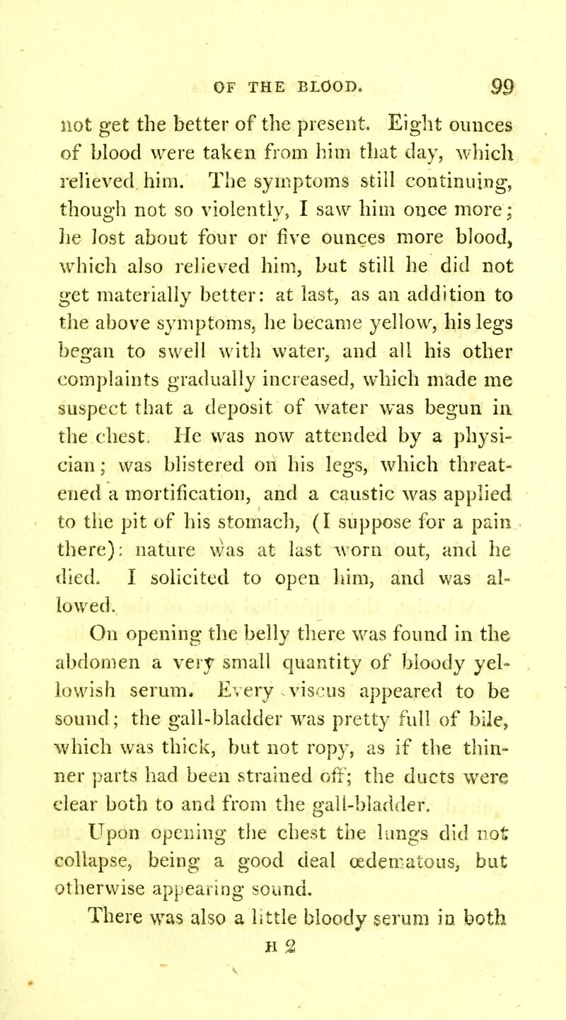 not get the better of the present. Eight ounces of blood were taken from him that day, which relieved him. The symptoms still continuing, though not so violently, I saw him once more; lie lost about four or five ounces more blood, which also relieved him, but still he did not get materially better: at last, as an addition to the above symptoms, he became yellow, his legs began to swell with water, and all his other complaints gradually increased, which made me suspect that a deposit of water was begun in the chest. He was now attended by a physi- cian ; was blistered oii his legs, which threat- ened a mortification, and a caustic was applied to the pit of his stomach, (I suppose for a pain there); nature was at last worn out, and he died. I solicited to open him, and was al- lowed. On opening the belly there was found in the abdomen a very small quantity of bloody yel- lowish serum, Every .viscus appeared to be sound; the gall-bladder was pretty full of bile, which was thick, but not ropy, as if the thin- ner parts had been strained off; the ducts wTere clear both to and from the gall-bladder. Upon opening the chest the lungs did not collapse, being a good deal (Edematous, but otherwise appearing sound. There was also a little bloody serum in both