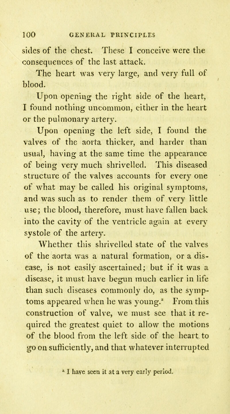 sides of the chest. These I conceive were the consequences of the last attack. The heart was very large, and very full of blood. Upon opening the right side of the heart, I found nothing uncommon, either in the heart or the pulmonary artery. Upon opening the left side, I found the valves of the aorta thicker, and harder than usual, having at the same time the appearance of being very much shrivelled. This diseased structure of the valves accounts for every one of what may be called his original symptoms, and was such as to render them of very little use; the blood, therefore, must have fallen back into the cavity of the ventricle again at every systole of the artery. Whether this shrivelled state of the valves of the aorta was a natural formation, or a dis- ease, is not easily ascertained; but if it was a disease, it must have begun much earlier in life than such diseases commonly do, as the symp- toms appeared when he was young.3 From this construction of valve, we must see that it re- quired the greatest quiet to allow the motions of the blood from the left side of the heart to go on sufficiently, and that whatever interrupted a I have seen it at a very early period.