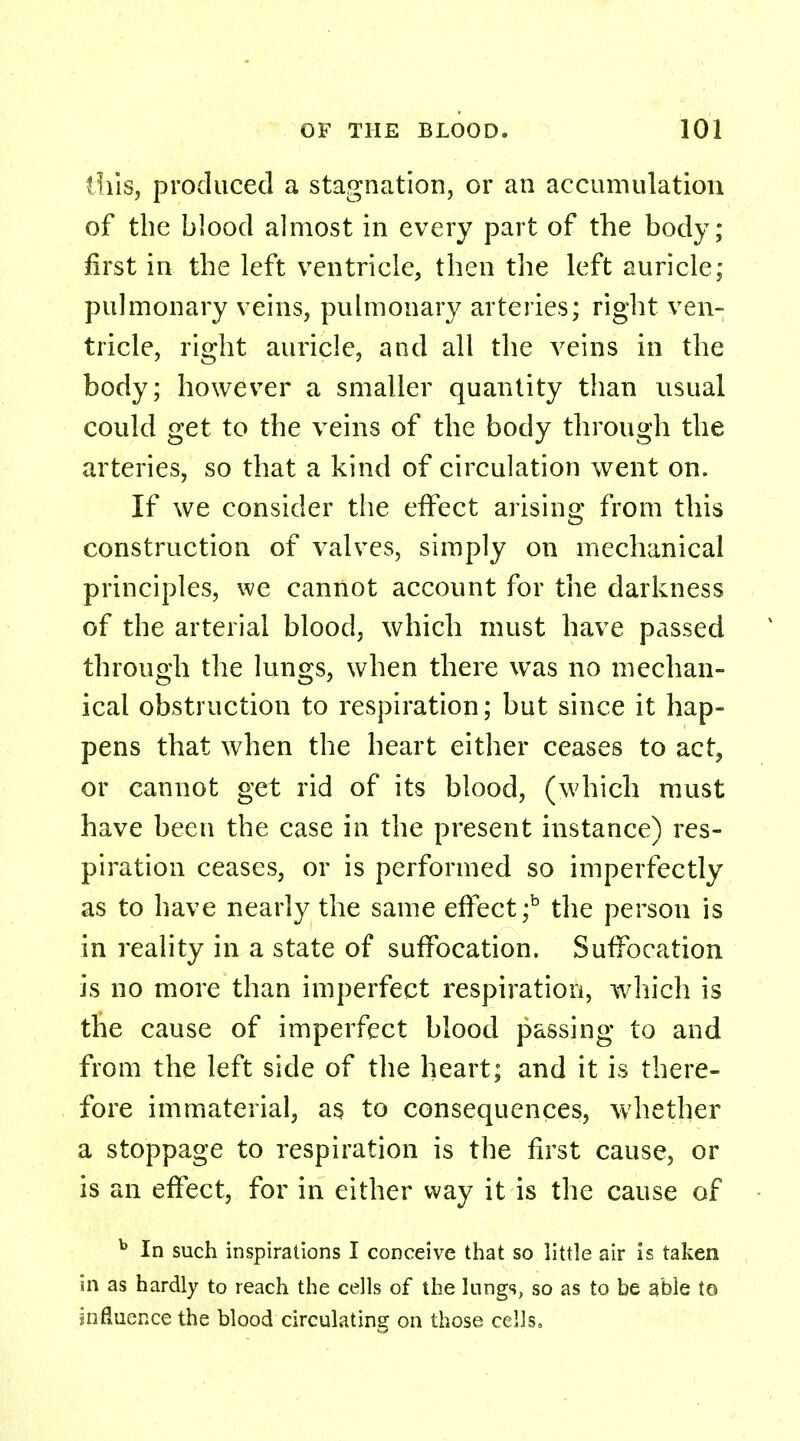 this, produced a stagnation, or an accumulation of the blood almost in every part of the body; first in the left ventricle, then the left auricle; pulmonary veins, pulmonary arteries; right ven- tricle, right auricle, and all the veins in the body; however a smaller quantity than usual could get to the veins of the body through the arteries, so that a kind of circulation went on. If we consider the effect arising from this construction of valves, simply on mechanical principles, we cannot account for the darkness of the arterial blood, which must have passed through the lungs, when there was no mechan- ical obstruction to respiration; but since it hap- pens that when the heart either ceases to act, or cannot get rid of its blood, (which must have been the case in the present instance) res- piration ceases, or is performed so imperfectly as to have nearly the same effect ;b the person is in reality in a state of suffocation. Suffocation is no more than imperfect respiration, which is the cause of imperfect blood passing to and from the left side of the heart; and it is there- fore immaterial, as to consequences, whether a stoppage to respiration is the first cause, or is an effect, for in either way it is the cause of b In such inspirations I conceive that so little air is taken in as hardly to reach the cells of the lungs, so as to be able to influence the blood circulating on those cells,