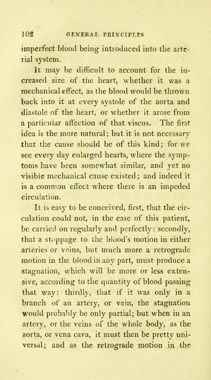 imperfect blood being introduced into the arte- rial system. It may be difficult to account for the in- creased size of the heart, whether it was a mechanical effect, as the blood would be thrown back into it at every systole of the aorta and diastole of the heart, or whether it arose from a particular affection of that viscus. The first idea is the more natural ; but it is not necessary that the cause should be of this kind; for we see every day enlarged hearts, where the symp- toms have been somewhat similar, and yet no visible mechanical cause existed; and indeed it is a common effect where there is an impeded circulation. It is easy to be conceived, first, that the cir- culation could not, in the case of this patient, be carried on regularly and perfectly: secondly, that a stoppage to the blood's motion in either arteries or veins, but much more a retrograde motion in the blood in any part, must produce a stagnation, which will be more or less exten- sive, according to the quantity of blood passing that wray: thirdly, that if it was only in a branch of an artery, or vein, the stagnation would probably be only partial; but when in an artery, or the veins of the whole body, as the aorta, or vena cava, it must then be pretty uni- versal; and as the retrograde motion in the