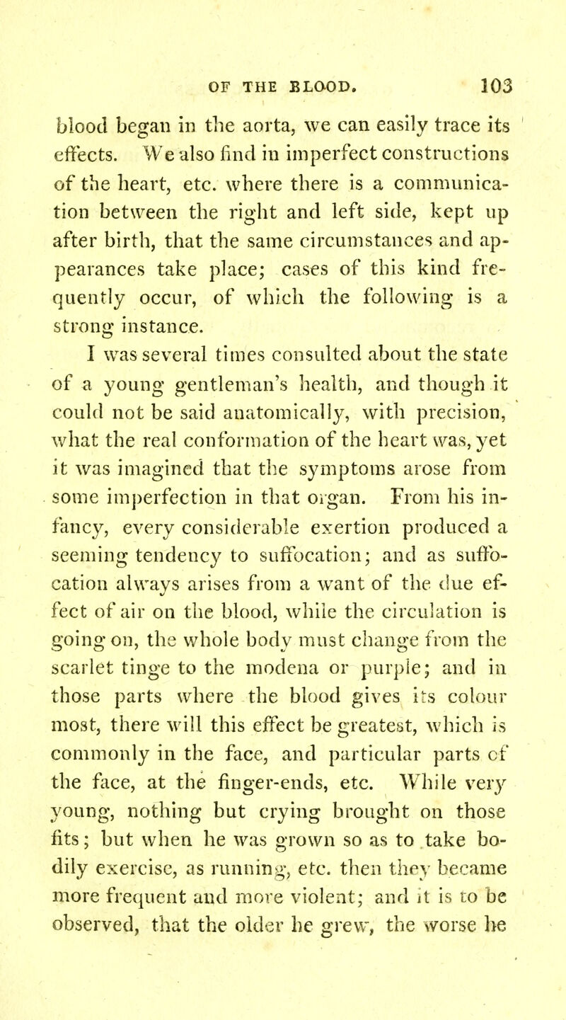 blood began in the aorta, we can easily trace its effects. We also iind in imperfect constructions of the heart, etc. where there is a communica- tion between the right and left side, kept up after birth, that the same circumstances and ap- pearances take place; cases of this kind fre- quently occur, of which the following is a strong instance. I was several times consulted about the state of a young gentleman's health, and though it could not be said anatomically, with precision, what the real conformation of the heart was, yet it was imagined that the symptoms arose from some imperfection in that organ. From his in- fancy, every considerable exertion produced a seeming tendency to suffocation; and as suffo- cation always arises from a want of the due ef- fect of air on the blood, while the circulation is going on, the whole body must change from the scarlet tinge to the modena or purple; and in those parts where the blood gives its colour most, there will this effect be greatest, which is commonly in the face, and particular parts cf the face, at the finger-ends, etc. While very young, nothing but crying brought on those fits; but when he was grown so as to take bo- dily exercise, as running, etc. then they became more frequent and more violent; and it is to be observed, that the older he grew, the worse he