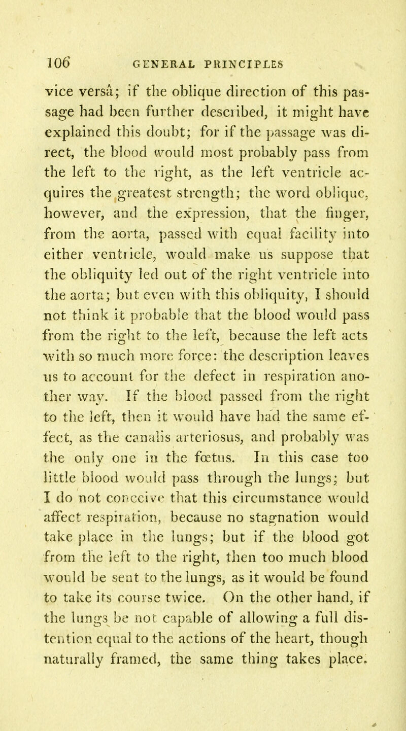 vice versa; if the oblique direction of this pas- sage had been further described, it might have explained this doubt; for if the passage was di- rect, the blood would most probably pass from the left to the right, as the left ventricle ac- quires the greatest strength; the word oblique, however, and the expression, that the finger, from the aorta, passed with equal facility into either ventricle, would make us suppose that the obliquity led out of the right ventricle into the aorta; but even with this obliquity, I should not think it probable that the blood would pass from the rig]it to the left, because the left acts with so much more force: the description leaves us to account for the defect in respiration ano- ther way. If the blood passed from the right to the left, then it would have had the same ef- fect, as the cahalis arteriosus, and probably was the only one in the fetus. In this case too little blood would pass through the lungs; but I do not conceive that this circumstance would affect respiration, because no stagnation would take place in the lungs; but if the blood got from the left to the right, then too much blood would be seat to the lungs, as it would be found to take its course twice. On the other hand, if the lungs be not capable of allowing a full dis- tention equal to the actions of the heart, though naturally framed, the same thing takes place.