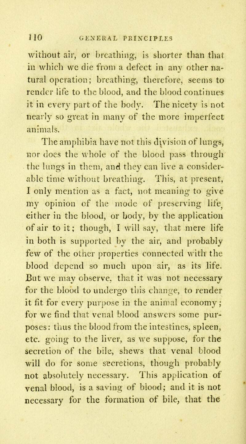 without air, or breathing, is shorter than that in which we die from a defect in any other na- tural operation; breathing, therefore, seems to render life to the blood, and the blood continues it in every part of the body. The nicety is not nearly so great in many of the more imperfect animals. The amphibia have not this division of lungs, nor does the whole of the blood pass through the lungs in them, and they can live a consider- able time without breathing. This, at present, I only mention as a fact, not meaning to give my opinion of the mode of preserving life, either in the blood, or body, by the application of air to it; though, I will say, that mere life in both is supported by the air, and probably few of the other properties connected with the blood depend so much upon air, as its life. But we may observe, that it was not necessary for the blood to undergo this change, to render it fit for every purpose in the animal economy; for we find that venal blood answers some pur- poses: thus the blood from the intestines, spleen, etc. going to the liver, as we suppose, for the secretion of the bile, shews that venal blood will do for some secretions, though probably not absolutely necessary. This application of venal blood, is a saving of blood; and it is not necessary for the formation of bile, that the