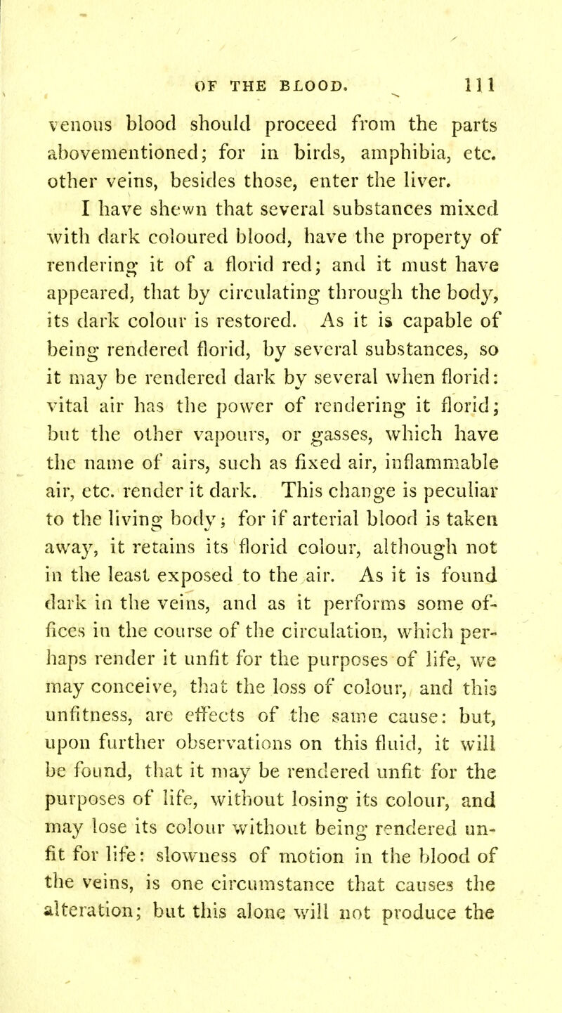 venous blood should proceed from the parts abovementioned; for in birds, amphibia, etc. other veins, besides those, enter the liver. I have shewn that several substances mixed with dark coloured blood, have the property of rendering it of a florid red; and it must have appeared, that by circulating through the body, its dark colour is restored. As it is capable of being rendered florid, by several substances, so it may be rendered dark by several when florid: vital air has the power of rendering it florid; but the other vapours, or gasses, which have the name of airs, such as fixed air, inflammable air, etc. render it dark. This change is peculiar to the living body; for if arterial blood is taken away, it retains its florid colour, although not in the least exposed to the air. As it is found dark in the veins, and as it performs some of- fices in the course of the circulation, which per- haps render it unfit for the purposes of life, wre may conceive, that the loss of colour, and this unfitness, are effects of the same cause: but, upon further observations on this fluid, it will be found, that it may be rendered unfit for the purposes of life, without losing its colour, and may lose its colour without being rendered un- fit for life: slowness of motion in the blood of the veins, is one circumstance that causes the alteration; but this alone will not produce the