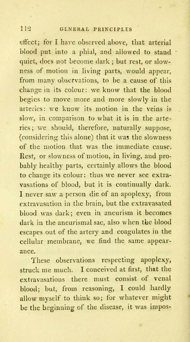 effect; for I have observed above, that arterial blood put into a phial, and allowed to stand ' quiet, does not become dark ; but rest, or slow- ness of motion in living parts, would appear, from many observations, to be a cause of this change in its colour: we know that the blood begins to move more and more slowly in the arteries: we know its motion in the veins is slow, in comparison to what it is in the arte- ries ; we should, therefore, naturally suppose, (considering this alone) that it was the slowness of the motion that was the immediate cause. Rest, or slowness of motion, in living, and pro- bably healthy parts, certainly allows the blood to change its colour: thus we never see extra- vasations of blood, but it is continually dark. I never saw a person die of an apoplexy, from extravasation in the brain, but the extravasated blood was dark; even in aneurism it becomes dark in the aneurismal sac, also when the blood escapes out of the artery and coagulates in the cellular membrane, we find the same appear- ance. These observations respecting apoplexy, struck me much. I conceived at first, that the extravasations there must consist of venal blood; but, from reasoning, I could hardly allow myself to think so; for whatever might be the beginning of the disease, it was impos-