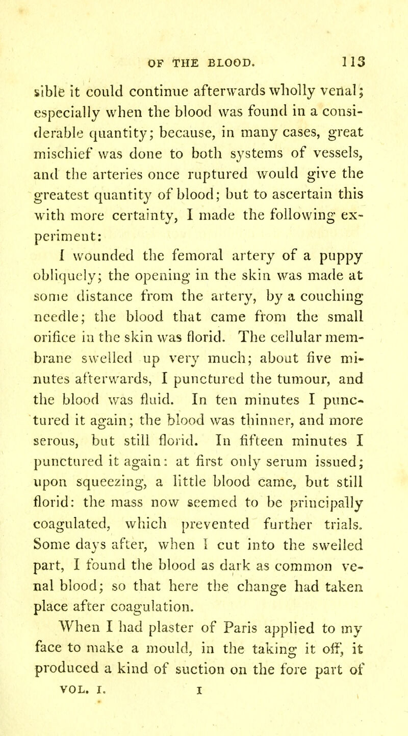 sible it could continue afterwards wholly venal; especially when the blood was found in a consi- derable quantity; because, in many cases, great mischief was done to both systems of vessels, and the arteries once ruptured would give the greatest quantity of blood; but to ascertain this with more certainty, I made the following ex- periment: I wounded the femoral artery of a puppy obliquely; the opening in the skin was made at some distance from the artery, by a couching needle; the blood that came from the small orifice in the skin was florid. The cellular mem- brane swelled up very much; about five mi* nutes afterwards, I punctured the tumour, and the blood was fluid. In ten minutes I punc- tured it again; the blood was thinner, and more serous, but still florid. In fifteen minutes I punctured it again: at first only serum issued; upon squeezing, a little blood came, but still florid: the mass now seemed to be principally coagulated, which prevented further trials. Some days after, when I cut into the swelled part, I found the blood as dark as common ve- nal blood; so that here the change had taken place after coagulation. When I had plaster of Paris applied to my face to make a mould, in the taking it orf, it produced a kind of suction on the fore part of VOL. I. i