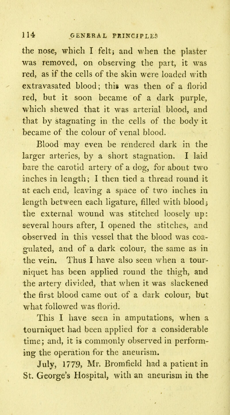 the nose, which I felt; and when the plaster was removed, on observing the part, it was red, as if the cells of the skin were loaded with extravasated blood; this was then of a florid red, but it soon became of a dark purple, which shewed that it was arterial blood, and that by stagnating in the cells of the body it became of the colour of venal blood. Blood may even be rendered dark in the larger arteries, by a short stagnation. I laid bare the carotid artery of a dog, for about two inches in length; I then tied a thread round it at each end, leaving a space of two inches in length between each ligature, filled with blood 5 the external wound was stitched loosely up: several hours after, I opened the stitches, and observed in this vessel that the blood was coa- gulated, and of a dark colour, the same as in the vein. Thus I have also seen when a tour- niquet has been applied round the thigh, and the artery divided, that when it was slackened the first blood came out of a dark colour, but what followed was florid. This I have seen in amputations, when a tourniquet had been applied for a considerable time; and, it is commonly observed in perform- ing the operation for the aneurism. July, 1779, Mr. Bromfield had a patient in St. George's Hospital, with an aneurism in the