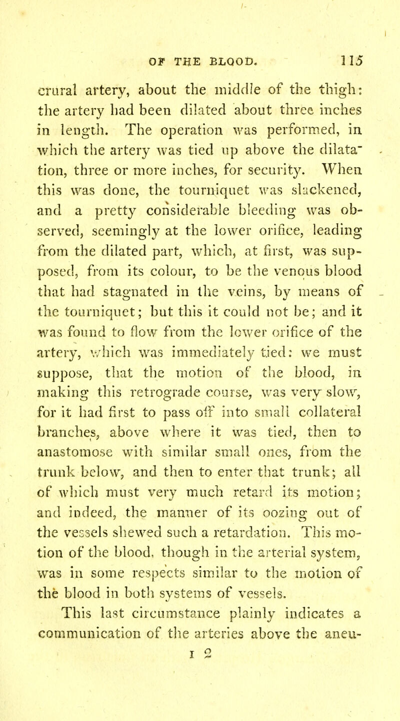 crural artery, about the middle of the thigh: the artery had been dilated about three inches in length. The operation was performed, in which the artery was tied up above the dilata tion, three or more inches, for security. When this was done, the tourniquet was slackened, and a pretty considerable bleeding was ob- served, seemingly at the lower orifice, leading from the dilated part, which, at first, was sup- posed, from its colour, to be the venous blood that had stagnated in the veins, by means of the tourniquet; but this it could not be; and it was found to flow from the lower orifice of the artery, which was immediately tied: we must suppose, that the motion of the blood, in making this retrograde course, was very slow, for it had first to pass off into small collateral branches, above where it was tied, then to anastomose with similar small ones, from the trunk below, and then to enter that trunk; all of which must very much retard its motion; and indeed, the manner of its oozing out of the vessels shewed such a retardation. This mo- tion of the blood, though in the arterial system, was in some respects similar to the motion of the blood in both systems of vessels. This last circumstance plainly indicates a communication of the arteries above the aneu-