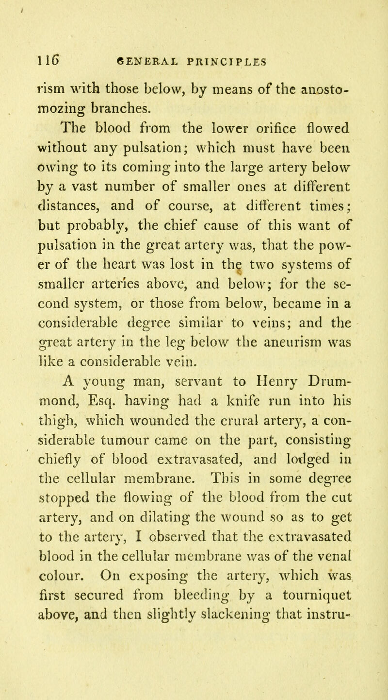 rism with those below, by means of the anosto- mozing branches. The blood from the lower orifice flowed without any pulsation; which must have been owing to its coming into the large artery below by a vast number of smaller ones at different distances, and of course, at different times; but probably, the chief cause of this want of pulsation in the great artery was, that the pow- er of the heart was lost in the two systems of smaller arteries above, and below; for the se- cond system, or those from below, became in a considerable degree similar to veins; and the great artery in the leg below the aneurism was like a considerable vein. A young man, servant to Henry Drum- mond, Esq. having had a knife run into his thigh, which wounded the crural artery, a con- siderable tumour came on the part, consisting chiefly of blood extravasated, and lodged in the cellular membrane. This in some degree stopped the flowing of the blood from the cut artery, and on dilating the wound so as to get to the artery, I observed that the extravasated blood in the cellular membrane was of the venal colour. On exposing the artery, which was first secured from bleeding by a tourniquet above, and then slightly slackening that instru-