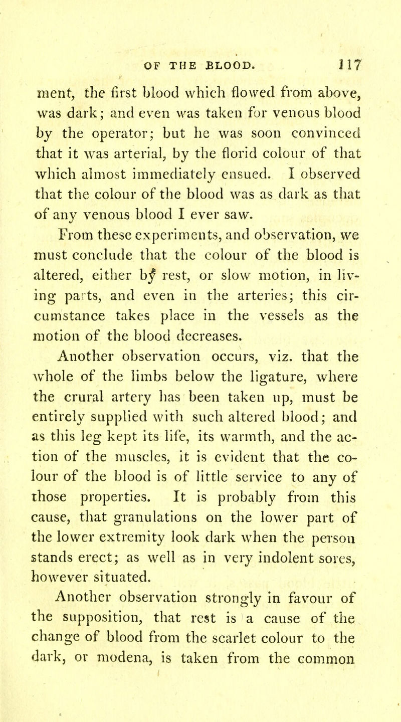 ment, the first blood which flowed from above, was dark; and even was taken for venous blood by the operator; but he was soon convinced that it was arterial, by the florid colour of that which almost immediately ensued. I observed that the colour of the blood was as dark as that of any venous blood I ever saw. From these experiments, and observation, we must conclude that the colour of the blood is altered, either b^ rest, or slow motion, in liv- ing pa ts, and even in the arteries; this cir- cumstance takes place in the vessels as the motion of the blood decreases. Another observation occurs, viz. that the whole of the limbs below the ligature, where the crural artery has been taken up, must be entirely supplied with such altered blood; and as this leg kept its life, its warmth, and the ac- tion of the muscles, it is evident that the co- lour of the blood is of little service to any of those properties. It is probably from this cause, that granulations on the lower part of the lower extremity look dark when the person stands erect; as well as in very indolent sores, however situated. Another observation strongly in favour of the supposition, that rest is a cause of the change of blood from the scarlet colour to the dark, or modena, is taken from the common