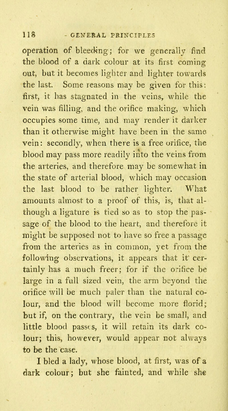 operation of bleeding; for we generally find the blood of a dark colour at its first coming out, but it becomes lighter and lighter towards the last. Some reasons may be given for this: first, it has stagnated in the veins, while the vein was rilling, and the orifice making, which occupies some time, and may render it darker than it otherwise might have been in the same vein: secondly, when there is a free orifice, the blood may pass more readily into the veins from the arteries, and therefore may be somewhat in the state of arterial blood, which may occasion the last blood to be rather lighter. What amounts almost to a proof of this, is, that al- though a ligature is tied so as to stop the pas- sage of the blood to the heart, and therefore it might be supposed not to have so free a passage from the arteries as in common, yet from the following observations, it appears that it cer- tainly has a much freer; for if the orifice be large in a full sized vein, the arm beyond the orifice will be much paler than the natural co- lour, and the blood will become more florid; but if, on the contrary, the vein be small, and little blood passes, it will retain its dark co- lour; this, however, would appear not always to be the case. I bled a lady, whose blood, at first, was of a dark colour; but she fainted, and while she