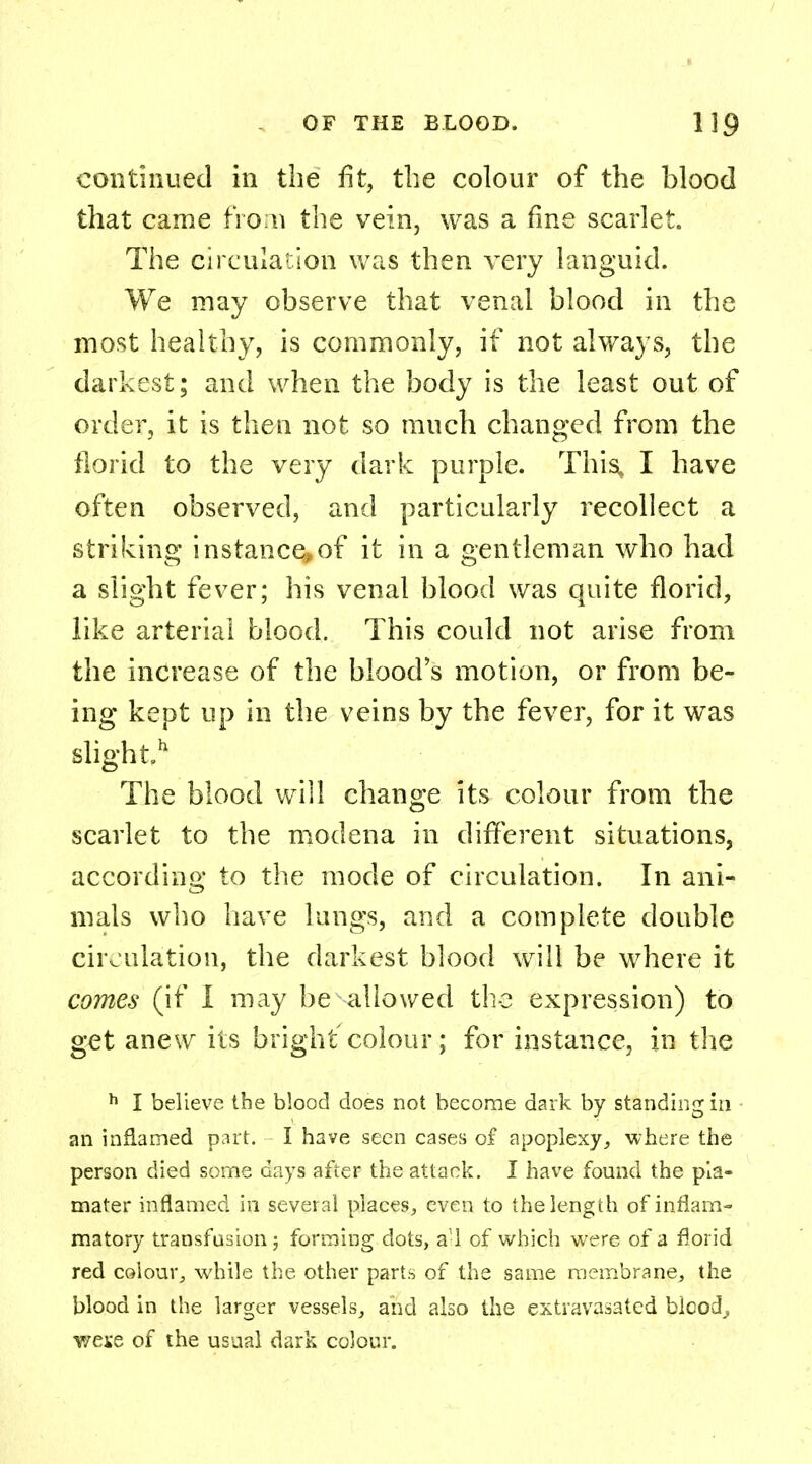 continued in the fit, the colour of the blood that came from the vein, was a fine scarlet. The circulation was then very languid. We may observe that venal blood in the most healthy, is commonly, if not always, the darkest; and when the body is the least out of order, it is then not so much changed from the florid to the very dark purple. This, I have often observed, and particularly recollect a striking instance,of it in a gentleman who had a slight fever; his venal blood was quite florid, like arterial blood. This could not arise from the increase of the blood's motion, or from be- ing kept up in the veins by the fever, for it was slight11 The blood will change its colour from the scarlet to the modena in different situations, according to the mode of circulation. In ani- mals who have lungs, and a complete double circulation, the darkest blood will be where it comes (if I may be allowed the expression) to get anew its bright colour; for instance, in the h I believe the blood does not become dark by standing in an inflamed part. I have seen cases of apoplexy, where the person died some days after the attack. I have found the pia- mater inflamed in several places, even to the length of inflam- matory transfusion 5 forming dots, all of which were of a florid red colour, while the other parts of the same membrane, the blood in the larger vessels, and also the extravasated blcod^ v/exe of the usual dark colour.