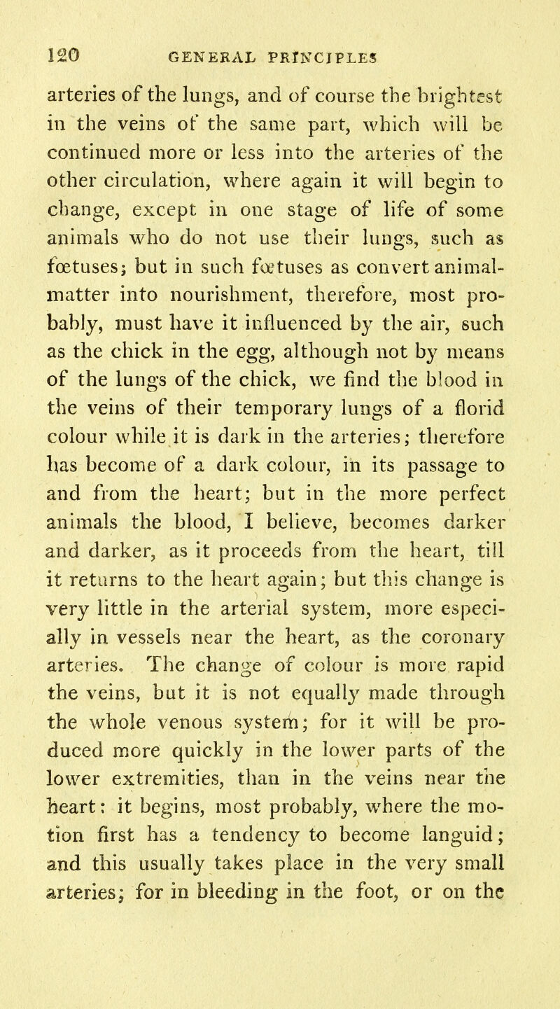 arteries of the lungs, and of course the brightest in the veins of the same part, which will be continued more or less into the arteries of the other circulation, where again it will begin to change, except in one stage of life of some animals who do not use their lungs, such as foetuses; but in such foetuses as convert animal- matter into nourishment, therefore, most pro- bably, must have it influenced by the air, such as the chick in the egg, although not by means of the lungs of the chick, we find the blood in the veins of their temporary lungs of a florid colour while it is dark in the arteries; therefore has become of a dark colour, in its passage to and from the heart; but in the more perfect animals the blood, I believe, becomes darker and darker, as it proceeds from the heart, till it returns to the heart again; but this change is very little in the arterial system, more especi- ally in vessels near the heart, as the coronary arteries. The change of colour is more rapid the veins, but it is not equally made through the whole venous system; for it will be pro- duced more quickly in the lower parts of the lower extremities, than in the veins near the heart: it begins, most probably, wrhere the mo- tion first has a tendency to become languid; and this usually takes place in the very small arteries; for in bleeding in the foot, or on the