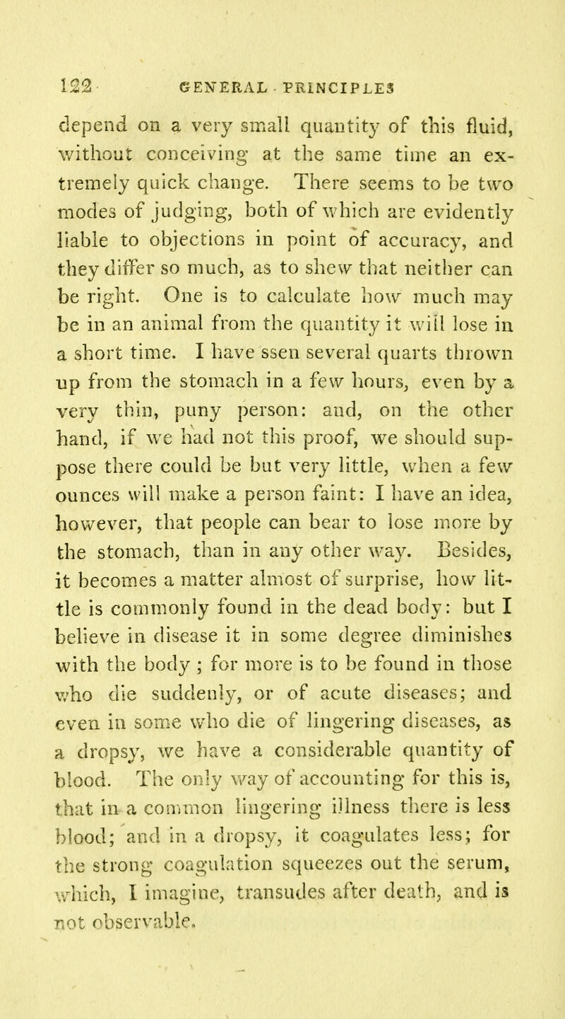 depend on a very small quantity of this fluid, without conceiving at the same time an ex- tremely quick change. There seems to he two modes of judging, both of which are evidently liable to objections in point of accuracy, and they differ so much, as to shew that neither can be right. One is to calculate how much may be in an animal from the quantity it will lose in a short time. I have ssen several quarts thrown up from the stomach in a few hours, even by a very thin, puny person: and, on the other hand, if we had not this proof, we should sup- pose there could be but very little, when a few ounces will make a person faint: I have an idea, however, that people can bear to lose more by the stomach, than in any other way. Besides, it becomes a matter almost of surprise, how lit- tle is commonly found in the dead body: but I believe in disease it in some degree diminishes with the body ; for more is to be found in those who die suddenly, or of acute diseases; and even in some who die of lingering diseases, as a dropsy, we have a considerable quantity of blood. The only way of accounting for this is, that in a common lingering illness there is less blood; and in a dropsy, it coagulates less; for the strong coagulation squeezes out the serum, which, I imagine, transudes after death, and is not observable.