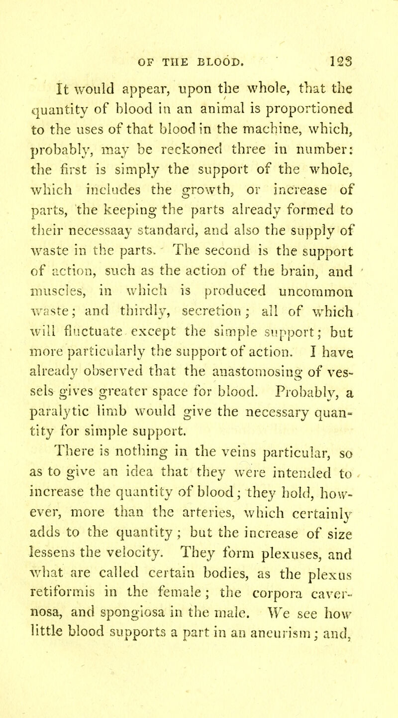 It would appear, upon the whole, that the quantity of blood in an animal is proportioned to the uses of that blood in the machine, which, probably, may be reckoned three in number: the first is simply the support of the whole, which includes the growth, or increase of parts, the keeping the parts already formed to their necessaay standard, and also the supply of waste in the parts. The second is the support of action, such as the action of the brain, and muscles, in which is produced uncommon waste; and thirdly, secretion; all of which will fluctuate except the simple support; but more particularly the support of action. I have already observed that the anastomosing of ves- sels gives greater space for blood. Probably, a paralytic limb would give the necessary quan- tity for simple support. There is nothing in the veins particular, so as to give an idea that they were intended to increase the quantity of blood; they hold, how- ever, more than the arteries, which certainlv adds to the quantity ; but the increase of size lessens the velocity. They form plexuses, and what are called certain bodies, as the plexus retiformis in the female; the corpora caver- nosa, and sponglosa in the male. We see how little blood supports a part in an aneurism; and.